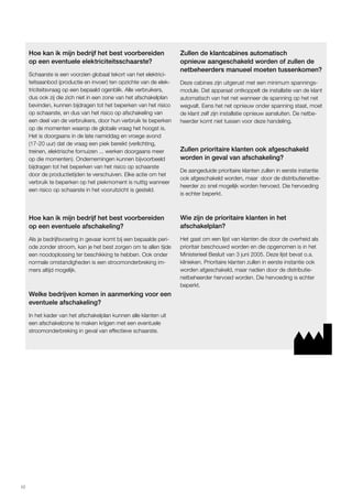 10 
Hoe kan ik mijn bedrijf het best voorbereiden 
op een eventuele elektriciteitsschaarste? 
Schaarste is een voorzien globaal tekort van het elektrici-teitsaanbod 
(productie en invoer) ten opzichte van de elek-triciteitsvraag 
op een bepaald ogenblik. Alle verbruikers, 
dus ook zij die zich niet in een zone van het afschakelplan 
bevinden, kunnen bijdragen tot het beperken van het risico 
op schaarste, en dus van het risico op afschakeling van 
een deel van de verbruikers, door hun verbruik te beperken 
op de momenten waarop de globale vraag het hoogst is. 
Het is doorgaans in de late namiddag en vroege avond 
(17-20 uur) dat de vraag een piek bereikt (verlichting, 
treinen, elektrische fornuizen ... werken doorgaans meer 
op die momenten). Ondernemingen kunnen bijvoorbeeld 
bijdragen tot het beperken van het risico op schaarste 
door de productietijden te verschuiven. Elke actie om het 
verbruik te beperken op het piekmoment is nuttig wanneer 
een risico op schaarste in het vooruitzicht is gesteld. 
Hoe kan ik mijn bedrijf het best voorbereiden 
op een eventuele afschakeling? 
Als je bedrijfsvoering in gevaar komt bij een bepaalde peri-ode 
zonder stroom, kan je het best zorgen om te allen tijde 
een noodoplossing ter beschikking te hebben. Ook onder 
normale omstandigheden is een stroomonderbreking im-mers 
altijd mogelijk. 
Welke bedrijven komen in aanmerking voor een 
eventuele afschakeling? 
In het kader van het afschakelplan kunnen alle klanten uit 
een afschakelzone te maken krijgen met een eventuele 
stroomonderbreking in geval van effectieve schaarste. 
Zullen de klantcabines automatisch 
opnieuw aangeschakeld worden of zullen de 
netbeheerders manueel moeten tussenkomen? 
Deze cabines zijn uitgerust met een minimum spannings-module. 
Dat apparaat ontkoppelt de installatie van de klant 
automatisch van het net wanneer de spanning op het net 
wegvalt. Eens het net opnieuw onder spanning staat, moet 
de klant zelf zijn installatie opnieuw aansluiten. De netbe-heerder 
komt niet tussen voor deze handeling. 
Zullen prioritaire klanten ook afgeschakeld 
worden in geval van afschakeling? 
De aangeduide prioritaire klanten zullen in eerste instantie 
ook afgeschakeld worden, maar door de distributienetbe-heerder 
zo snel mogelijk worden hervoed. Die hervoeding 
is echter beperkt. 
Wie zijn de prioritaire klanten in het 
afschakelplan? 
Het gaat om een lijst van klanten die door de overheid als 
prioritair beschouwd worden en die opgenomen is in het 
Ministerieel Besluit van 3 juni 2005. Deze lijst bevat o.a. 
klinieken. Prioritaire klanten zullen in eerste instantie ook 
worden afgeschakeld, maar nadien door de distributie-netbeheerder 
hervoed worden. Die hervoeding is echter 
beperkt. 
 