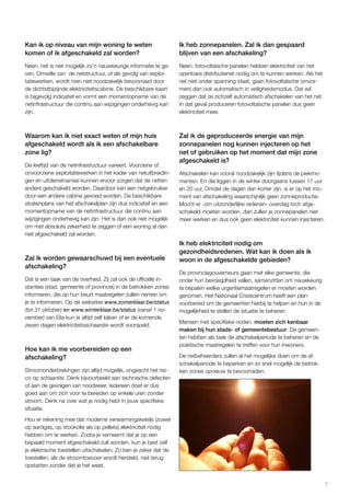7 
Kan ik op niveau van mijn woning te weten 
komen of ik afgeschakeld zal worden? 
Neen, het is niet mogelijk zo’n nauwkeurige informatie te ge-ven. 
Omwille van de netstructuur, of als gevolg van exploi-tatiewerken, 
wordt men niet noodzakelijk bevoorraad door 
de dichtstbijzijnde elektriciteitscabine. De beschikbare kaart 
is bijgevolg indicatief en vormt een momentopname van de 
netinfrastructuur die continu aan wijzigingen onderhevig kan 
zijn. 
Waarom kan ik niet exact weten of mijn huis 
afgeschakeld wordt als ik een afschakelbare 
zone lig? 
De leeftijd van de netinfrastructuur varieert. Voorziene of 
onvoorziene exploitatiewerken in het kader van netuitbreidin-gen 
en uitdienstnames kunnen ervoor zorgen dat de netten 
anders geschakeld worden. Daardoor kan een netgebruiker 
door een andere cabine gevoed worden. De beschikbare 
stratenplans van het afschakelplan zijn dus indicatief en een 
momentopname van de netinfrastructuur die continu aan 
wijzigingen onderhevig kan zijn. Het is dan ook niet mogelijk 
om met absolute zekerheid te zeggen of een woning al dan 
niet afgeschakeld zal worden. 
Zal ik worden gewaarschuwd bij een eventuele 
afschakeling? 
Dat is een taak van de overheid. Zij zal ook de officiële in-stanties 
(stad, gemeente of provincie) in de betrokken zones 
informeren, die op hun beurt maatregelen zullen nemen om 
je te informeren. Op de websites www.zomerklaar.be/status 
(tot 31 oktober) en www.winterklaar.be/status (vanaf 1 no-vember) 
van Elia kun je altijd zelf kijken of er de komende 
zeven dagen elektriciteitsschaarste wordt voorspeld. 
Hoe kan ik me voorbereiden op een 
afschakeling? 
Stroomonderbrekingen zijn altijd mogelijk, ongeacht het risi-co 
op schaarste. Denk bijvoorbeeld aan technische defecten 
of aan de gevolgen van noodweer. Iedereen doet er dus 
goed aan om zich voor te bereiden op enkele uren zonder 
stroom. Denk na over wat je nodig hebt in jouw specifieke 
situatie. 
Hou er rekening mee dat moderne verwarmingsketels (zowel 
op aardgas, op stookolie als op pellets) elektriciteit nodig 
hebben om te werken. Zodra je verneemt dat je op een 
bepaald moment afgeschakeld zult worden, kun je best zelf 
je elektrische toestellen uitschakelen. Zo ben je zeker dat de 
toestellen, als de stroomtoevoer wordt hersteld, niet terug 
opstarten zonder dat je het weet. 
Ik heb zonnepanelen. Zal ik dan gespaard 
blijven van een afschakeling? 
Neen, fotovoltaïsche panelen hebben elektriciteit van het 
openbare distributienet nodig om te kunnen werken. Als het 
net niet onder spanning staat, gaan fotovoltaïsche omvor-mers 
dan ook automatisch in veiligheidsmodus. Dat wil 
zeggen dat ze zichzelf automatisch afschakelen van het net. 
In dat geval produceren fotovoltaïsche panelen dus geen 
elektriciteit meer. 
Zal ik de geproduceerde energie van mijn 
zonnepanelen nog kunnen injecteren op het 
net of gebruiken op het moment dat mijn zone 
afgeschakeld is? 
Afschakelen kan vooral noodzakelijk zijn tijdens de piekmo-menten. 
En die liggen in de winter doorgaans tussen 17 uur 
en 20 uur. Omdat de dagen dan korter zijn, is er op het mo-ment 
van afschakeling waarschijnlijk geen zonneproductie. 
Mocht er -om uitzonderlijke redenen- overdag toch afge-schakeld 
moeten worden, dan zullen je zonnepanelen niet 
meer werken en dus ook geen elektriciteit kunnen injecteren. 
Ik heb elektriciteit nodig om 
gezondheidsredenen. Wat kan ik doen als ik 
woon in de afgeschakelde gebieden? 
De provinciegouverneurs gaan met elke gemeente, die 
onder hun bevoegdheid vallen, samenzitten om nauwkeurig 
te bepalen welke urgentiemaatregelen er moeten worden 
genomen. Het Nationaal Crisiscentrum heeft een plan 
voorbereid om de gemeenten hierbij te helpen en hun in de 
mogelijkheid te stellen de situatie te beheren. 
Mensen met specifieke noden, moeten zich kenbaar 
maken bij hun stads- of gemeentebestuur. De gemeen-ten 
hebben als taak de afschakelperiode te beheren en de 
praktische maatregelen te treffen voor hun inwoners. 
De netbeheerders zullen al het mogelijke doen om de af-schakelperiode 
te beperken en zo snel mogelijk de betrok-ken 
zones opnieuw te bevoorraden. 
 