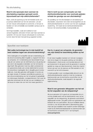 9 
Na afschakeling 
Moet ik iets speciaals doen wanneer de 
afschakeling ongedaan gemaakt wordt, 
bijvoorbeeld aan mijn elektriciteitsmeter? 
Neen, zodra de spanning op het net hersteld wordt, kun 
je opnieuw elektriciteit van het net verbruiken. Let wel: 
om een nieuwe verbruikspiek te voorkomen, is het aan te 
bevelen om niet onmiddellijk al je toestellen opnieuw aan te 
schakelen. 
Sommige toestellen, zoals een koelkast en een 
verwarmingsketel, verbruiken immers veel meer wanneer ze 
opstarten. Om dus een nieuwe verbuikspiek te voorkomen, 
kunnen deze het best manueel terug opgestart worden. 
Heb ik recht op een compensatie van mijn 
distributienetbeheerder voor eventuele geleden 
schade ten gevolge van een afschakeling? 
De opstelling van het afschakelplan en de beslissing tot 
afschakelen, ressorteren niet onder de bevoegdheid van de 
distributienetbeheerder en vormen voor hen een opgelegde 
verplichting. Dit maakt dat de distributienetbeheerders 
hiervoor niet verantwoordelijk of aansprakelijk zijn. 
Specifiek voor bedrijven 
Met welke technologie kan ik mijn bedrijf het 
best indekken tegen een stroomonderbreking? 
Het is belangrijk om te beseffen dat een onderbreking van 
de stroomvoorziening altijd mogelijk is, ongeacht het risico 
op schaarste. Zo’n onderbreking kan bijvoorbeeld het ge-volg 
zijn van werken aan de netinfrastructuur als gevolg van 
een storm die bepaalde onderdelen van het net bescha-digd 
heeft. Elke gebruiker moet dus altijd voorbereid zijn 
om gedurende enkele uren zonder elektriciteit te kunnen. 
De preventieve maatregelen die in dergelijk geval noodza-kelijk 
zijn, moet elke gebruiker zelf bepalen in functie van 
zijn eigen situatie. Er bestaan verschillende systemen om 
een stroomonderbreking van het net geheel of gedeeltelijk 
te ondervangen (batterijen, noodgeneratoren): het is aan de 
gebruiker (eventueel met de hulp van een installateur) om 
de keuze te maken die voor hem het meest geschikt is. 
Kan ik, in geval van schaarste, de generator 
van mijn bedrijf ter beschikking stellen op het 
net? 
Er zijn twee mogelijke manieren om met een noodgene-rator 
bij te dragen tot de goede werking van het elektri-citeitssysteem: 
ofwel via een commercieel akkoord met 
een leverancier (in dat geval wordt de generator in werking 
gesteld op vraag van deze leverancier), ofwel door deel te 
nemen aan een van de reserves van Elia bedoeld om het 
evenwicht op het net te bewaren. 
In beide gevallen is een voorafgaandelijk akkoord van de 
distributienetbeheerder vereist en moet de noodgroep 
beantwoorden aan de technische voorschriften van de 
distributienetbeheerder, zoals bepaald in de regionale 
reglementering. 
Moet ik een generator afkoppelen van het net 
bij het wegvallen van de netspanning? 
Als jouw generator (of in geval van zonnepanelen de om-vormer) 
parallel werkt met het distributienet moet, bij het 
wegvallen van de netspanning, de generator automatisch 
afgekoppeld worden. Dat geldt zowel voor generatoren van 
bedrijven als voor particulieren. Als jouw installatie daarop 
voorzien is, kan die als alternatief in eilandwerking gaan, 
maar dat type installatie moet verplicht worden bekendge-maakt 
bij de distributienetbeheerder en beantwoorden aan 
het technische voorschrift C10/11 van Synergrid: 
www.synergrid.be. 
 