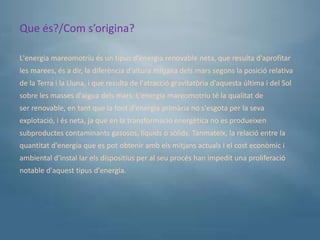 Que és?/Com s’origina?

L'energia mareomotriu és un tipus d'energia renovable neta, que resulta d'aprofitar
les marees, és a dir, la diferència d'altura mitjana dels mars segons la posició relativa
de la Terra i la Lluna, i que resulta de l'atracció gravitatòria d'aquesta última i del Sol
sobre les masses d'aigua dels mars. L'energia mareomotriu té la qualitat de
ser renovable, en tant que la font d'energia primària no s'esgota per la seva
explotació, i és neta, ja que en la transformació energètica no es produeixen
subproductes contaminants gasosos, líquids o sòlids. Tanmateix, la relació entre la
quantitat d'energia que es pot obtenir amb els mitjans actuals i el cost econòmic i
ambiental d'instal lar els dispositius per al seu procés han impedit una proliferació
notable d'aquest tipus d'energia.
 