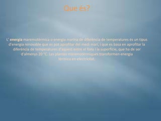 Que és?


L' energia maremotèrmica o energia marina de diferència de temperatures és un tipus
  d'energia renovable que es pot aprofitar del medi marí, i que es basa en aprofitar la
     diferència de temperatures d'aquest entre el fons i la superfície, que ha de ser
          d'almenys 20 °C. Les plantes maremotèrmiques transformen energia
                                 tèrmica en electricitat.
 