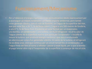 Funcionament/Mecanisme
•   Per a l'obtenció d'energia s'apliquen cicles termodinàmics ideats expressament per
    a aconseguir un màxim rendiment i un mínim impacte ambiental, però també
    cicles generals clàssics, com el cicle de Rankine, on l'aigua de la superfície del mar,
    que pot estar fins a 26 °C, fa de focus calent i l'aigua a uns 500 metres de fondària,
    a uns 4 °C, fa de focus fred. El sistema sol estar format per un evaporador,
    una bomba, un condensador i una turbina. Un fluid refrigerant recull la calor de
    l'aigua calenta de la superfície marina que passa per l'evaporador i s'escalfa fa
    moure la turbina, que produeix energia mecànica i que serà transformada
    en elèctrica per mitjà d'un generador elèctric. En sortir de la turbina, el refrigerant
    no es deixa anar, sinò que continua per un circuit tancat fins al condensador, on
    l'aigua freda del fons el torna a refredar i passar a estat líquid, per a que la bomba
    el pugui enviar altre cop a l'evaporador de la superfície a començar de nou el cicle.
 