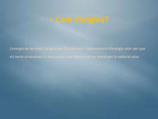 • Com s’origina?


L’energia de les ones s’origina per l’acumulació i concentració d’energia solar per que

els vents produeixen la ona causats per diferències de presió per la radiació solar.
 