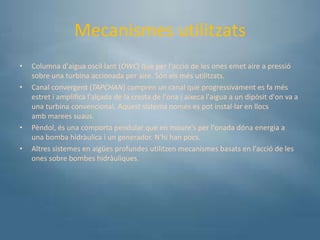 Mecanismes utilitzats
•   Columna d'aigua oscil·lant (OWC) que per l'acció de les ones emet aire a pressió
    sobre una turbina accionada per aire. Són els més utilitzats.
•   Canal convergent (TAPCHAN) compren un canal que progressivament es fa més
    estret i amplifica l'alçada de la cresta de l'ona i aixeca l'aigua a un dipòsit d'on va a
    una turbina convencional. Aquest sistema només es pot instal·lar en llocs
    amb marees suaus.
•   Pèndol, és una comporta pendular que en moure's per l'onada dóna energia a
    una bomba hidràulica i un generador. N'hi han pocs.
•   Altres sistemes en aigües profundes utilitzen mecanismes basats en l'acció de les
    ones sobre bombes hidràuliques.
 