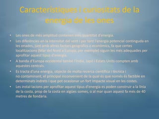 Característiques i curiositats de la
             energia de les ones
•   Les ones de més amplitud contenen més quantitat d'energia.
•   Les diferències en la intensitat del vent i per tant l'energia potencial continguda en
    les onades, junt amb altres factors geogràfics o econòmics, fa que certes
    localitzacions (Mar del Nord a Europa, per exemple) siguin les més adequades per
    aprofitar aquest tipus d'energia.
•   A banda d'Europa occidental també l'Índia, Japó i Estats Units compten amb
    aquestes centrals.
•   Es tracta d'una energia, objecte de molta recerca científica i tècnica i
    no contaminant, el principal inconvenient de la qual és que només és factible en
    determinats indrets i que pot ocasionar un fort impacte visual en les costes.
•   Les instal·lacions per aprofitar aquest tipus d'energia es poden construir a la línia
    de la costa, prop de la costa en aigües somes, o al mar quan aquest fa més de 40
    metres de fondària.
 