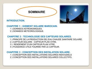SOMMAIRE
INTRODUCTION.
CHAPITRE 1 : GISMENT SOLAIRE MAROCAIN.
1 ) DONNEES ASTRONOMIQUES.
2 ) DONNEES METEOROLOGIQUE.
CHAPITRE 2 : TECHNOLOGIE DES CAPTEURS SOLAIRES.
1 ) PRINCIPE DE LA PRODUCTION DEL’EAU CHAUDE SANITAIRE SOLAIRE.
2 ) CAPTEUR SOLAIRE : CAPTEUR PLAN VITRE.
3 ) RENDEMENT D’UN CAPTEUR PLAN VITRE.
4 ) PUISSANCE UTILE FOURNIE PAR LE CAPTEUR.
CHAPITRE 3 : CONCEPTION DES INSTALATION SOLAIRE.
1 ) CONCEPTION DES INSTALLATIONS SOLAIRES INDIVUDIELS
2 ) CONCEPTION DES INSTALLATIONS SOLAIRES COLLECTIFS.
 