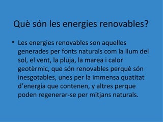 Què són les energies renovables? Les energies renovables son aquelles generades per fonts naturals com la llum del sol, el vent, la pluja, la marea i calor geotèrmic, que són renovables perquè són inesgotables, unes per la immensa quatitat d’energia que contenen, y altres perque poden regenerar-se per mitjans naturals. 