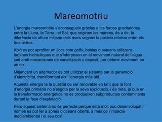 Mareomotriu L’energia mareomotriu s’aconsegueix gr àcies a les forces gravitatòries entre la Lluna, la Terra i el Sol, que originen les marees, és a dir, la diferència de altura mitjana dels mars segons la posició relativa entre els tres astres. Això es pot aprofitar en llocs com golfs, bahias o estuaris utilitzant turbines hidràuliques que s’interposen en el moviment natural de l’aigua junt amb mecanismes de canalització y depòsit, per obtenir moviment en un eix. Mitjançant un alternador es pot utilitzar el sistema per la generació d’electricitat, transformant així l’energia més útil. Aquesta energia té la qualitat de ser renovable en tant que la font d’energia primària no s’esgota per la seva explotació, i és neta, ja que en la transformació energètica no es produeixen subproductes contaminants durant la fase d’explotació. Per ò aquest sistema no és perfecte perquè esta molt poc desenvolupat i només es pot fer a zones d’oceans oberts, a més de l’impacte mediambiental i el seu cost. 