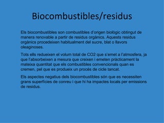 Biocombustibles/residus Els biocombustibles son combustibles d’origen biol ògic obtingut de manera renovable a partir de residus orgànics. Aquests residus orgànics procedeixen habitualment del sucre, blat o llavors oleaginoses. Tots ells redueixen el volum total de CO2 que s’emet a l’atmosfera, ja que l’absorbeixen a mesura que creixen i emeten pràcticament la mateixa quantitat que els combustibles convencionals quan es cremen, pel que es produeix un procés de cicle tancat. Els aspectes negatius dels biocombustibles són que es necessiten grans superfícies de conreu i que hi ha impactes locals per emissions de residus. 