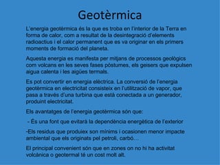 Geotèrmica L’energia geot èrmica és la que es troba en l’interior de la Terra en forma de calor, com a resultat de la desintegració d’elements radioactius i el calor permanent que es va originar en els primers moments de formació del planeta. Aquesta energia es manifesta per mitjans de processos geol ògics com volcans en les seves fases pòstumes, els geisers que expulsen aigua calenta i les aigües termals. Es pot convertir en energia elèctrica. La conversió de l’energia geotèrmica en electricitat consisteix en l’utilització de vapor, que pasa a través d’una turbina que està conectada a un generador, produint electricitat. Els avantatges de l’energia geotèrmica són que:  - És una font que evitarà la dependència energètica de l’exterior Els residus que produiex son mínims i ocasionen menor impacte ambiental que els originats pel petroli, carbó… El principal convenient s ón que en zones on no hi ha activitat volcànica o geotermal té un cost molt alt. 