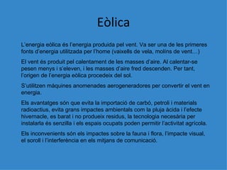 Eòlica L’energia e òlica és l’energia produida pel vent. Va ser una de les primeres fonts d’energia utilitzada per l’home (vaixells de vela, molíns de vent…) El vent és produit pel calentament de les masses d’aire. Al calentar-se pesen menys i s’eleven, i les masses d’aire fred descenden. Per tant, l’origen de l’energia eòlica procedeix del sol. S’utilitzen màquines anomenades aerogeneradores per convertir el vent en energia. Els avantatges són que evita la importació de carbó, petroli i materials radioactius, evita grans impactes ambientals com la pluja àcida i l’efecte hivernacle, es barat i no produeix residus, la tecnologia necesària per instalarla és senzilla i els espais ocupats poden permitir l’activitat agrícola. Els inconvenients són els impactes sobre la fauna i flora, l’impacte visual, el soroll i l’interferència en els mitjans de comunicació. 