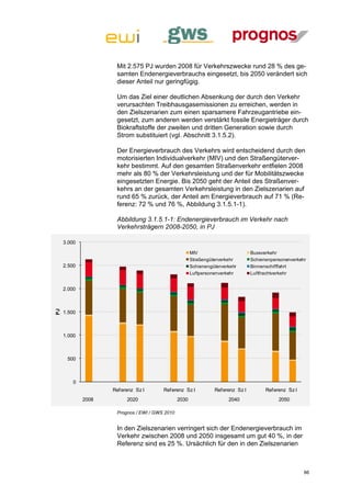 Mit 2.575 PJ wurden 2008 für Verkehrszwecke rund 28 % des ge-
                     samten Endenergieverbrauchs eingesetzt, bis 2050 verändert sich
                     dieser Anteil nur geringfügig.

                     Um das Ziel einer deutlichen Absenkung der durch den Verkehr
                     verursachten Treibhausgasemissionen zu erreichen, werden in
                     den Zielszenarien zum einen sparsamere Fahrzeugantriebe ein-
                     gesetzt, zum anderen werden verstärkt fossile Energieträger durch
                     Biokraftstoffe der zweiten und dritten Generation sowie durch
                     Strom substituiert (vgl. Abschnitt 3.1.5.2).

                     Der Energieverbrauch des Verkehrs wird entscheidend durch den
                     motorisierten Individualverkehr (MIV) und den Straßengüterver-
                     kehr bestimmt. Auf den gesamten Straßenverkehr entfielen 2008
                     mehr als 80 % der Verkehrsleistung und der für Mobilitätszwecke
                     eingesetzten Energie. Bis 2050 geht der Anteil des Straßenver-
                     kehrs an der gesamten Verkehrsleistung in den Zielszenarien auf
                     rund 65 % zurück, der Anteil am Energieverbrauch auf 71 % (Re-
                     ferenz: 72 % und 76 %, Abbildung 3.1.5.1-1).

                     Abbildung 3.1.5.1-1: Endenergieverbrauch im Verkehr nach
                     Verkehrsträgern 2008-2050, in PJ

     3.000

                                                       MIV                        Bussverkehr
                                                       Straßengüterverkehr        Schienenpersonenverkehr
     2.500                                             Schienengüterverkehr       Binnenschifffahrt
                                                       Luftpersonenverkehr        Luftfrachtverkehr


     2.000
PJ




     1.500



     1.000



      500



         0
                    Ref erenz Sz I      Ref erenz Sz I           Ref erenz Sz I         Ref erenz Sz I
             2008         2020                  2030                   2040                  2050

                     Prognos / EWI / GWS 2010


                     In den Zielszenarien verringert sich der Endenergieverbrauch im
                     Verkehr zwischen 2008 und 2050 insgesamt um gut 40 %, in der
                     Referenz sind es 25 %. Ursächlich für den in den Zielszenarien



                                                                                                         86
 