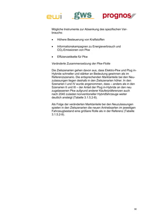Mögliche Instrumente zur Absenkung des spezifischen Ver-
brauchs:

   Höhere Besteuerung von Kraftstoffen

   Informationskampagnen zu Energieverbrauch und
    CO2-Emissionen von Pkw

   Effizienzetikette für Pkw

Veränderte Zusammensetzung der Pkw-Flotte

Die Zielszenarien gehen davon aus, dass Elektro-Pkw und Plug in-
Hybride schneller und stärker an Bedeutung gewinnen als im
Referenzszenario. Die entsprechenden Marktanteile bei den Neu-
zulassungen liegen deshalb in den Zielszenarien höher. In den
Szenarien I und IV wurde angenommen, dass – anders als in den
Szenarien II und III – der Anteil der Plug in-Hybride an den neu
zugelassenen Pkw aufgrund anderer Käuferpräferenzen auch
nach 2040 zulasten konventioneller Hybridfahrzeuge weiter
deutlich ansteigt (Tabelle 3.1.5.2-8).

Als Folge der veränderten Marktanteile bei den Neuzulassungen
spielen in den Zielszenarien die neuen Antriebsarten im jeweiligen
Fahrzeugbestand eine größere Rolle als in der Referenz (Tabelle
3.1.5.2-9).




                                                                98
 