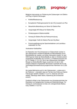 Mögliche Instrumente zur Förderung der Zulassungen von Elektro-
und Plug in-Hybrid-Fahrzeugen

   Kraftstoffbesteuerung

   Europäische Flottengrenzwerte für den CO2-Ausstoß von Pkw

   Steuerliche Behandlung von Strom für Elektro-Pkw

   Vergünstigte KFZ-Steuer für Elektro-Pkw

   Förderprogramm Elektromobilität

   Vorrang für Elektro-Pkw bei Parkraumnutzung

   Vergünstigte Tarife für Elektro-Pkw bei City-Maut

   Forschungsförderung bei Speicherbatterien und Leichtbau-
    materialien für Pkw

Veränderter Kraftstoffmix

Zur Reduktion der CO2-Emissionen im Güterverkehr werden in
den Zielszenarien verstärkt Kraftstoffe auf Mineralölbasis durch
Biokraftstoffe der zweiten und dritten Generation ersetzt. Im Jahr
2050 liegt der Anteil der Biokraftstoffe an allen im Straßenverkehr
eingesetzten Kraftstoffen bei rund 85 %, im Referenzszenario bei
24 % (Tabelle 3.1.5.2-10). Die in den Zielszenarien benötigten
Mengen an Biokraftstoffen liegen zusammen mit den in den
anderen Sektoren eingesetzten Biomassen innerhalb des für die
nachhaltige Biomassenutzung angenommen Rahmens von 2.200
PJ.

Als zweite Maßnahme wird in den Zielszenarien – anders als in
der Referenz – unterstellt, dass ein Teil der Lkw-Flotte aus Hybrid-
Fahrzeugen besteht (Tabelle 3.1.5.2-11). Dadurch wird eine
weitere, allerdings relativ kleine, Absenkung der Emissionen
erreicht.

Zusätzlich erfolgt in den Zielszenarien aus Konsistenzgründen bei
Zweirädern ein weitgehender Umstieg auf Elektrofahrzeuge. Für
Verbrauch und Emissionen ist dies von untergeordneter Bedeu-
tung (Tabelle 3.1.5.2-12).




                                                                 101
 