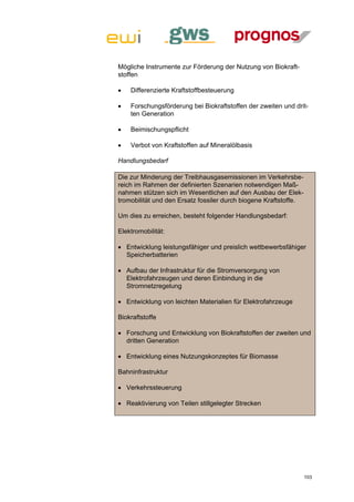 Mögliche Instrumente zur Förderung der Nutzung von Biokraft-
stoffen

   Differenzierte Kraftstoffbesteuerung

   Forschungsförderung bei Biokraftstoffen der zweiten und drit-
    ten Generation

   Beimischungspflicht

   Verbot von Kraftstoffen auf Mineralölbasis

Handlungsbedarf

Die zur Minderung der Treibhausgasemissionen im Verkehrsbe-
reich im Rahmen der definierten Szenarien notwendigen Maß-
nahmen stützen sich im Wesentlichen auf den Ausbau der Elek-
tromobilität und den Ersatz fossiler durch biogene Kraftstoffe.

Um dies zu erreichen, besteht folgender Handlungsbedarf:

Elektromobilität:

 Entwicklung leistungsfähiger und preislich wettbewerbsfähiger
  Speicherbatterien

 Aufbau der Infrastruktur für die Stromversorgung von
  Elektrofahrzeugen und deren Einbindung in die
  Stromnetzregelung

 Entwicklung von leichten Materialien für Elektrofahrzeuge

Biokraftstoffe

 Forschung und Entwicklung von Biokraftstoffen der zweiten und
  dritten Generation

 Entwicklung eines Nutzungskonzeptes für Biomasse

Bahninfrastruktur

 Verkehrssteuerung

 Reaktivierung von Teilen stillgelegter Strecken




                                                                  103
 
