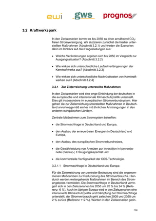 3.2 Kraftwerkspark

               In den Zielszenarien kommt es bis 2050 zu einer annähernd CO2-
               freien Stromversorgung. Wir skizzieren zunächst die hierbei unter-
               stellten Maßnahmen (Abschnitt 3.2.1) und werten die Szenarien
               dann im Hinblick auf drei Fragestellungen aus:

                Welche Veränderungen ergeben sich bis 2050 im Vergleich zur
                 Ausgangssituation? (Abschnitt 3.2.2)

                Wie wirken sich unterschiedliche Laufzeitverlängerungen der
                 Kernkraftwerke aus? (Abschnitt 3.2.3)

                Wie wirken sich unterschiedliche Nachrüstkosten von Kernkraft-
                 werken aus? (Abschnitt 3.2.4)

               3.2.1   Zur Zielerreichung unterstellte Maßnahmen

               In den Zielszenarien wird eine enge Einbindung der deutschen in
               die europäische und internationale Klimaschutzpolitik unterstellt.
               Dies gilt insbesondere im europäischen Stromverbundsystem. Hier
               gehen die zur Zielerreichung unterstellten Maßnahmen in Deutsch-
               land annahmegemäß einher mit ähnlichen Anstrengungen in den
               anderen europäischen Ländern.

               Zentrale Maßnahmen zum Stromsystem betreffen:

                die Stromnachfrage in Deutschland und Europa,

                den Ausbau der erneuerbaren Energien in Deutschland und
                 Europa,

                den Ausbau des europäischen Stromverbundnetzes,

                die Gewährleistung von Anreizen zur Investition in konventio-
                 nelle (Backup-) Erzeugungskapazität und

                die kommerzielle Verfügbarkeit der CCS-Technologie.

               3.2.1.1 Stromnachfrage in Deutschland und Europa

               Für die Zielerreichung von zentraler Bedeutung sind die angenom-
               menen Maßnahmen zur Reduzierung des Stromverbrauchs. Hier-
               durch werden weitergehende Maßnahmen im Bereich des Strom-
               angebotes vermieden. Die Stromnachfrage in Deutschland verrin-
               gert sich in den Zielszenarien bis 2050 um 20 % bis 24 % (Refe-
               renz -6 %). Auch im übrigen Europa wird in den Zielszenarien eine
               intensivierte Klimaschutzpolitik und Dämpfung der Stromnachfrage
               unterstellt, der Stromverbrauch geht zwischen 2008 und 2050 um
               2 % zurück (Referenz +12 %). Würden in den Zielszenarien gerin-


                                                                                 104
 