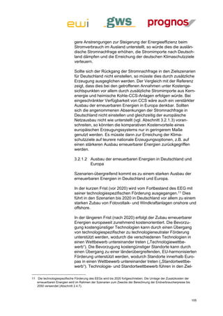 gere Anstrengungen zur Steigerung der Energieeffizienz beim
                             Stromverbrauch im Ausland unterstellt, so würde dies die auslän-
                             dische Stromnachfrage erhöhen, die Stromimporte nach Deutsch-
                             land dämpfen und die Erreichung der deutschen Klimaschutzziele
                             verteuern.

                             Sollte sich der Rückgang der Stromnachfrage in den Zielszenarien
                             für Deutschland nicht einstellen, so müsste dies durch zusätzliche
                             Erzeugung ausgeglichen werden. Der Vergleich mit der Referenz
                             zeigt, dass dies bei den getroffenen Annahmen unter Kostenge-
                             sichtspunkten vor allem durch zusätzliche Stromimporte aus Kern-
                             energie und heimische Kohle-CCS-Anlagen erfolgen würde. Bei
                             eingeschränkter Verfügbarkeit von CCS wäre auch ein verstärkter
                             Ausbau der erneuerbaren Energien in Europa denkbar. Sollten
                             sich die angenommenen Absenkungen der Stromnachfrage in
                             Deutschland nicht einstellen und gleichzeitig der europäische
                             Netzausbau nicht wie unterstellt (vgl. Abschnitt 3.2.1.3) voran-
                             schreiten, so könnten die komparativen Kostenvorteile eines
                             europäischen Erzeugungssystems nur in geringerem Maße
                             genutzt werden. Es müsste dann zur Erreichung der Klima-
                             schutzziele auf teurere nationale Erzeugungsoptionen, z.B. auf
                             einen stärkeren Ausbau erneuerbarer Energien zurückgegriffen
                             werden.

                             3.2.1.2 Ausbau der erneuerbaren Energien in Deutschland und
                                     Europa

                             Szenarien-übergreifend kommt es zu einem starken Ausbau der
                             erneuerbaren Energien in Deutschland und Europa.

                             In der kurzen Frist (vor 2020) wird vom Fortbestand des EEG mit
                             seiner technologiespezifischen Förderung ausgegangen.11 Dies
                             führt in den Szenarien bis 2020 in Deutschland vor allem zu einem
                             starken Zubau von Fotovoltaik- und Windkraftanlagen onshore und
                             offshore.

                             In der längeren Frist (nach 2020) erfolgt der Zubau erneuerbarer
                             Energien europaweit zunehmend kostenorientiert. Die Bevorzu-
                             gung kostengünstiger Technologien kann durch einen Übergang
                             von technologiespezifischer zu technologieneutraler Förderung
                             unterstützt werden, wodurch die verschiedenen Technologien in
                             einen Wettbewerb untereinander treten („Technologiewettbe-
                             werb“). Die Bevorzugung kostengünstiger Standorte kann durch
                             einen Übergang zu einer länderübergreifenden, EU-harmonisierten
                             Förderung unterstützt werden, wodurch Standorte innerhalb Euro-
                             pas in einen Wettbewerb untereinander treten („Standortwettbe-
                             werb“). Technologie- und Standortwettbewerb führen in den Ziel-

11 Die technologiespezifische Förderung des EEGs wird bis 2020 fortgeschrieben. Die Umlage der Zusatzkosten der
   erneuerbaren Energien wird im Rahmen der Szenarien zum Zwecke der Berechnung der Endverbraucherpreise bis
   2050 verwendet (Abschnitt 2.4.7).



                                                                                                                  105
 