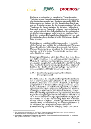 Die Szenarien unterstellen im europäischen Verbundnetz eine
                              Verdreifachung der Kuppelleitungskapazitäten und einen entspre-
                              chenden Ausbau der nationalen Übertragungsnetze bis 2050. Die
                              Schwerpunkte des Ausbaus betreffen die Anbindung Skandinavi-
                              ens und Großbritanniens an das kontinentaleuropäische Netz, die
                              Verstärkung der Kuppeln zwischen der iberischen Halbinsel und
                              Frankreich sowie den Ausbau der Leitungen zwischen Italien und
                              den weiteren Alpenländern. In Deutschland werden insbesondere
                              die Interkonnektoren zu den südlichen und den nördlichen Nach-
                              barländern verstärkt. Die Kuppelleitungskapazitäten von und nach
                              Deutschland werden in den Szenarien bis 2050 etwa um das 2,5-
                              fache erweitert.12

                              Ein Ausbau des europäischen Übertragungsnetzes in dem unter-
                              stellten Ausmaß geht weit über die heute bestehenden Planungen
                              hinaus. Er setzt eine rechtzeitige und europaweite Koordination,
                              Planung, Genehmigung und Umsetzung der Einzelmaßnahmen
                              sowie die hierfür erforderliche Akzeptanz in der jeweiligen regio-
                              nalen Bevölkerung voraus.

                              Ein geringerer Netzausbau würde dazu führen, dass in den Szena-
                              rien die Stromnachfrage in den Verbrauchszentren in geringerem
                              Maße durch vergleichsweise kostengünstige erneuerbare Ener-
                              gien aus dem europäischen Ausland gedeckt werden könnte. Falls
                              keine zusätzliche Kernenergienutzung in Deutschland möglich ist,
                              bestehen die – den Modellrechnungen zufolge – teureren Strom-
                              erzeugungsoptionen CCS oder erneuerbare Energien.

                              3.2.1.4 Gewährleistung von Anreizen zur Investition in
                                      Erzeugungskapazität

                              Der starke Ausbau der erneuerbaren Energien führt in den Szena-
                              rien zu einer Reduzierung der Volllaststunden der konventionellen
                              Kraftwerke. Diese sind aber weiterhin erforderlich, um die Versor-
                              gungssicherheit im deutschen Stromerzeugungssektor zu gewähr-
                              leisten, insbesondere um die Schwankungen der fluktuierend ein-
                              speisenden erneuerbaren Energien auszugleichen und die Strom-
                              nachfrage zum Zeitpunkt der Jahreshöchstlast sicher zu decken.
                              Unter Berücksichtigung der Schwankungen des Windaufkommens
                              tragen Windenergieanlagen in Deutschland derzeit mit nur 5 % bis
                              10 % ihrer installierten Leistung zur gesicherten Deckung der Jah-
                              reshöchstlast bei. Für die Fotovoltaik liegt dieser Wert in Deutsch-
                              land bei praktisch Null (da die Lastspitze typischerweise im Winter
                              abends auftritt). Zur Gewährleistung der Versorgungssicherheit ist
                              es erforderlich, dass zu Spitzenlastzeiten ausreichend
                              Kraftwerksleistung gesichert zur Verfügung steht.13 Dies führt im


12 Der Netzausbau wurde anhand von Net Transfer Capacities abgebildet. Zur Bestimmung konkreter physischer
   Ausbaumaßnahmen wären ergänzende Lastflussanalysen erforderlich.
13 Leistung wird hier als gesichert bezeichnet, wenn sie zum Zeitpunkt der deutschen Jahreshöchstlast mit mindestens
   99%iger Wahrscheinlichkeit zur Verfügung steht.



                                                                                                                       107
 