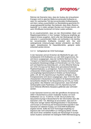 Rahmen der Szenarien dazu, dass der Ausbau der erneuerbaren
Energien nicht im gleichen Maße konventionelle Kraftwerke er-
setzt. Ein wachsender Teil des konventionellen Kraftwerksparks
wird dann nahezu ausschließlich zur Bereitstellung gesicherter Er-
zeugungskapazität benötigt. Das bedeutet, dass diese „Reserve-
kapazität“ nur in relativ wenigen Stunden zum Einsatz kommt, z.B.
wenn Windflauten kombiniert mit hohen Lasten auftreten.

Es ist unwahrscheinlich, dass von den Strommärkten (Spot- und
Regelenergiemärkten) in ihrer heutigen Verfassung langfristig ge-
nügend Anreize ausgehen, damit unter den Bedingungen der Ziel-
szenarien in ausreichendem Maße und rechtzeitig in die benötig-
ten konventionellen Kraftwerke investiert wird. Hier sind
weitergehende Untersuchungen darüber erforderlich, wie Markt-
regeln, beispielsweise für Kapazitätsmärkte, geeignet weiter
entwickelt werden können.

3.2.1.5 Verfügbarkeit der CCS-Technologie

In den Szenarien wird ein Erreichen der Marktreife für gas- und
kohlebasierte CCS-Kraftwerke zum Jahr 2025 angenommen. Es
wird davon ausgegangen, dass der rechtliche Rahmen für CO2-
Transport und Speicherung gegeben ist. Insbesondere wird eine
europäische Gesetzesgrundlage und Koordination von CO2-Trans-
port und Speicherung notwendig sein, um eine effiziente Nutzung
von CCS in Europa auf der Basis einer grenzüberschreitenden
Pipelineinfrastruktur zu ermöglichen. Ferner sind bisher noch keine
umfassenden Erfahrungswerte für die technische Umsetzbarkeit
und langfristige Speicherbarkeit im Hinblick auf Sicherheitsas-
pekte, z.B. der CO2-Speicherung in Aquiferen verfügbar. In den
Energieszenarien wird davon ausgegangen, dass 10 Gt CO2 Spei-
cherpotential in Deutschland und weitere 5 Gt Speicherpotential in
benachbarten Staaten für die Sequestrierung von CO2 zur Verfü-
gung stehen. Des Weiteren wird angenommen, dass CCS-Kraft-
werksprojekte sowie Pipelinebau und CO2-Speicherung nicht
durch fehlende öffentliche Akzeptanz gefährdet oder verhindert
werden.

In den Szenarien kommt es unter den getroffenen Annahmen bis
2050 in Deutschland zu einem moderaten Ausbau von CCS-
Kraftwerken von ca. 10 GW bis 12 GW. Die kumulierte CO2-
Sequestrierung liegt in Deutschland für den Stromsektor über alle
Szenarien unter 1 Gt. Allerdings ist anzumerken, dass sich im
Falle einer weniger starken Nachfragereduktion in Deutschland
und Europa zur Erreichung der Emissionsminderungsziele in den
Szenarien ein stärkerer Ausbau von CCS-KWK-Kraftwerken
ergeben könnte. Sollte die CCS-Technologie langfristig nur
begrenzt oder nicht wirtschaftlich zur Verfügung stehen, könnte
dies durch einen verstärkten Ausbau der Kernenergie im europä-
ischen Ausland, kombiniert mit niedrigerer KWK-Wärmeerzeugung



                                                                108
 