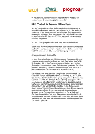 in Deutschland, oder durch einen noch stärkeren Ausbau der
erneuerbaren Energien ausgeglichen werden.

3.2.2   Vergleich der Szenarien 2050 und heute

Um die vorgegebenen Ziele für Klimaschutz und Ausbau der er-
neuerbaren Energien bis 2050 zu erreichen, ist ein starker Struk-
turwandel in der deutschen und europäischen Stromerzeugung
notwendig. In diesem Abschnitt werden die zentralen Ergebnisse
in den Szenarien für das Jahr 2050 im Vergleich zur Ausgangs-
situation dargestellt.

3.2.2.1 Erzeugungsmix im Strom- und KWK-Wärmesektor

Strom- und KWK-Wärmemix verändern sich durch die unterstellen
Maßnahmen und Annahmen erheblich. In den Zielszenarien wird
bis 2050 eine nahezu CO2-neutrale Erzeugung erreicht.

Erzeugungsmix im Stromsektor

In allen Szenarien findet bis 2050 ein starker Ausbau der Stromer-
zeugung aus erneuerbaren Energien statt. Der Zubau von CCS-
Kraftwerken fällt in den Szenarien unterschiedlich aus. In allen
Szenarien, insbesondere in den Zielszenarien gewinnen Stromim-
porte an Bedeutung. Die Bruttostromnachfrage sinkt bis 2050 in
den Zielszenarien um 25 % bis 28 % (Referenz: 10 %).

Der Ausbau der erneuerbaren Energien bis 2050 ist in den Ziel-
szenarien stärker als in der Referenz (Abbildung 3.2.2.1-1). Der
EE-Anteil an der Bruttostromerzeugung steigt in den Zielszenarien
bis 2050 auf 77 % bis 81 % (Referenz: 54 %). Getragen wird die-
ser Ausbau in allen Szenarien vor allem durch zusätzliche Wind-
kraftwerke, bis 2020 auch stark durch Fotovoltaik. Gegenüber der
Referenz wird der verstärkte EE-Ausbau in den Zielszenarien
durch höhere Wind-Offshore-Kapazitäten erreicht. Dies entspricht
unter den getroffenen Annahmen einem kostenorientierten
Ausbau, da die Stromgestehungskosten von Fotovoltaik und
Geothermie deutlich höher sind. Biomassepotenziale sind durch
Verwendung in anderen Sektoren beschränkt und werden in allen
Szenarien im Jahr 2050 bis zur unterstellten Potenzialgrenze von
157 TWh(th) genutzt.




                                                                109
 