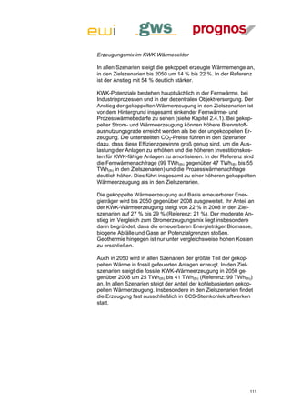 Erzeugungsmix im KWK-Wärmesektor

In allen Szenarien steigt die gekoppelt erzeugte Wärmemenge an,
in den Zielszenarien bis 2050 um 14 % bis 22 %. In der Referenz
ist der Anstieg mit 54 % deutlich stärker.

KWK-Potenziale bestehen hauptsächlich in der Fernwärme, bei
Industrieprozessen und in der dezentralen Objektversorgung. Der
Anstieg der gekoppelten Wärmerzeugung in den Zielszenarien ist
vor dem Hintergrund insgesamt sinkender Fernwärme- und
Prozesswärmebedarfe zu sehen (siehe Kapitel 2.4.1). Bei gekop-
pelter Strom- und Wärmeerzeugung können höhere Brennstoff-
ausnutzungsgrade erreicht werden als bei der ungekoppelten Er-
zeugung. Die unterstellten CO2-Preise führen in den Szenarien
dazu, dass diese Effizienzgewinne groß genug sind, um die Aus-
lastung der Anlagen zu erhöhen und die höheren Investitionskos-
ten für KWK-fähige Anlagen zu amortisieren. In der Referenz sind
die Fernwärmenachfrage (99 TWh(th) gegenüber 47 TWh(th) bis 55
TWh(th) in den Zielszenarien) und die Prozesswärmenachfrage
deutlich höher. Dies führt insgesamt zu einer höheren gekoppelten
Wärmeerzeugung als in den Zielszenarien.

Die gekoppelte Wärmeerzeugung auf Basis erneuerbarer Ener-
gieträger wird bis 2050 gegenüber 2008 ausgeweitet. Ihr Anteil an
der KWK-Wärmeerzeugung steigt von 22 % in 2008 in den Ziel-
szenarien auf 27 % bis 29 % (Referenz: 21 %). Der moderate An-
stieg im Vergleich zum Stromerzeugungsmix liegt insbesondere
darin begründet, dass die erneuerbaren Energieträger Biomasse,
biogene Abfälle und Gase an Potenzialgrenzen stoßen.
Geothermie hingegen ist nur unter vergleichsweise hohen Kosten
zu erschließen.

Auch in 2050 wird in allen Szenarien der größte Teil der gekop-
pelten Wärme in fossil gefeuerten Anlagen erzeugt. In den Ziel-
szenarien steigt die fossile KWK-Wärmeerzeugung in 2050 ge-
genüber 2008 um 25 TWh(th) bis 41 TWh(th) (Referenz: 99 TWh(th))
an. In allen Szenarien steigt der Anteil der kohlebasierten gekop-
pelten Wärmerzeugung. Insbesondere in den Zielszenarien findet
die Erzeugung fast ausschließlich in CCS-Steinkohlekraftwerken
statt.




                                                                111
 
