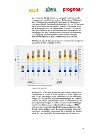 gen. Abbildung 3.2.2.2-1 zeigt den Vergleich zwischen dem Er-
                                 zeugungsmix in der Referenz und den Zielszenarien 2050 gegen-
                                 über 2008 sowie den Anteil der Erneuerbaren am Bruttostrom-
                                 verbrauch. Gemäß den Annahmen ergibt sich ein von Windenergie
                                 und in den Zielszenarien außerdem von den EE-Importen domi-
                                 nierter Erzeugungsmix der erneuerbaren Energien. Der deutlich
                                 niedrigere EE-Anteil am Bruttostromverbrauch im Referenzsze-
                                 nario gegenüber den Zielszenarien ist einerseits auf die höhere
                                 EE-Erzeugung und andererseits auf den deutlich niedrigen
                                 Bruttostromverbrauch in den Zielszenarien zurückzuführen.

                                 Abbildung 3.2.2.2-1: Erzeugungsmix der erneuerbaren Energien in
                                 Deutschland, 2008 und 2050, in TWh

        400                                                                                                               100%

                                                                                                                          90%
        350
                                                                                                                          80%
        300
                                                                                                                          70%
        250
                                                                                                                          60%
[TWh]




        200                                                                                                               50%

                                                                                                                          40%
        150
                                                                                                                          30%
        100
                                                                                                                          20%
        50
                                                                                                                          10%

          0                                                                                                               0%
                                  Sz I A




                                                                                Sz I B
                     Ref erenz




                                                                Sz IV A




                                                                                                                Sz IV B
                                                     Sz III A




                                                                                                     Sz III B
                                           Sz II A




                                                                                           Sz II B




              2008                                                   2050
                      Wasserkraf t                                          Wind onshore
                      Wind of f shore                                       Fotovoltaik
                      Biomasse                                              Geothermie
                      biogener Müll; Klär- und Deponiegas                   EE-Importe
                      EE-Anteil am Bruttostromverbrauch (Sekundärachse)


                                 Prognos / EWI / GWS 2010


                                 Abbildung 3.2.2.2-2 zeigt den Ausbau der Stromerzeugung aus
                                 Erneuerbaren in Europa 2050 im Vergleich zu 2008. Gegenüber
                                 dem EE-Mix 2008 tragen in den Szenarien 2050 vor allem Wind-
                                 energie, on- und offshore, sowie Biomasseanlagen zur Stromer-
                                 zeugung bei. In den Zielszenarien werden im Unterschied zur Re-
                                 ferenz Solartechnologien im Mittelmeerraum in hohem Maße ge-
                                 nutzt. In den Zielszenarien stellen Solartechnologien im Mittel-
                                 meerraum eine kostengünstige EE-Erzeugungsmöglichkeit dar.
                                 Gründe hierfür sind zum einen die annahmegemäße Kostensen-
                                 kung durch Lerneffekte, zum zweiten die hinsichtlich der Mittags-
                                 spitze der Last vorteilhafte Einspeisestruktur des Solarstroms.




                                                                                                                                113
 