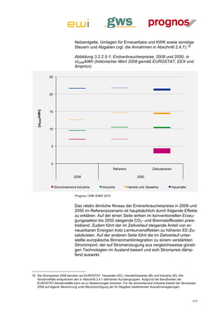 Netzentgelte, Umlagen für Erneuerbare und KWK sowie sonstige
                                    Steuern und Abgaben (vgl. die Annahmen in Abschnitt 2.4.7).18

                                    Abbildung 3.2.2.5-1: Endverbraucherpreise, 2008 und 2050, in
                                    ct2008/kWh (historischer Wert 2008 gemäß EUROSTAT, EEX und
                                    Amprion)

                  25




                  20
   [ct2008/kWh]




                  15




                  10




                   5




                   0
                                                              Ref erenz                 Zielszenarien

                                    2008                                       2050


                       Stromintensive Industrie      Industrie            Handel und Gewerbe        Haushalte

                                    Prognos / EWI /GWS 2010


                                    Das relativ ähnliche Niveau der Endverbraucherpreise in 2008 und
                                    2050 im Referenzszenario ist hauptsächlich durch folgende Effekte
                                    zu erklären. Auf der einen Seite wirken im konventionellen Erzeu-
                                    gungssektor bis 2050 steigende CO2- und Brennstoffkosten preis-
                                    treibend. Zudem führt der im Zeitverlauf steigende Anteil von er-
                                    neuerbaren Energien trotz Lernkurveneffekten zu höheren EE-Zu-
                                    satzkosten. Auf der anderen Seite führt die im Zeitverlauf unter-
                                    stellte europäische Binnenmarktintegration zu einem verstärkten
                                    Stromimport, der auf Stromerzeugung aus vergleichsweise günsti-
                                    gen Technologien im Ausland basiert und sich Strompreis dämp-
                                    fend auswirkt.



18 Die Strompreise 2008 beruhen auf EUROSTAT: Haushalte (DC), Handel/Gewerbe (IB) und Industrie (ID). Die
   Abnahmefälle entsprechen den in Abschnitt 2.4.7 definierten Kundengruppen. Aufgrund der Bandbreiten der
   EUROSTAT-Abnahmefälle kann es zu Abweichungen kommen. Für die stromintensive Industrie basiert der Strompreis
   2008 auf eigener Berechnung unter Berücksichtigung der für Abgaben bestehenden Ausnahmeregelungen.



                                                                                                                117
 