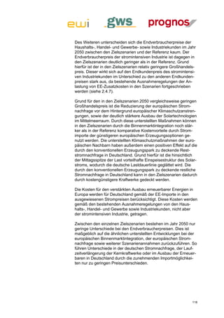 Des Weiteren unterscheiden sich die Endverbraucherpreise der
Haushalts-, Handel- und Gewerbe- sowie Industriekunden im Jahr
2050 zwischen den Zielszenarien und der Referenz kaum. Der
Endverbraucherpreis der stromintensiven Industrie ist dagegen in
den Zielszenarien deutlich geringer als in der Referenz. Grund
hierfür ist der in den Zielszenarien relativ geringere Großhandels-
preis. Dieser wirkt sich auf den Endkundenpreis des stromintensi-
ven Industriekunden im Unterschied zu den anderen Endkunden-
preisen stark aus, da bestehende Ausnahmeregelungen der An-
lastung von EE-Zusatzkosten in den Szenarien fortgeschrieben
werden (siehe 2.4.7).

Grund für den in den Zielszenarien 2050 vergleichsweise geringen
Großhandelspreis ist die Reduzierung der europäischen Strom-
nachfrage vor dem Hintergrund europäischer Klimaschutzanstren-
gungen, sowie der deutlich stärkere Ausbau der Solartechnologien
im Mittelmeerraum. Durch diese unterstellten Maßnahmen können
in den Zielszenarien durch die Binnenmarktintegration noch stär-
ker als in der Referenz komparative Kostenvorteile durch Strom-
importe der günstigeren europäischen Erzeugungsoptionen ge-
nutzt werden. Die unterstellten Klimaschutzmaßnahmen der euro-
päischen Nachbarn haben außerdem einen positiven Effekt auf die
durch den konventionellen Erzeugungspark zu deckende Rest-
stromnachfrage in Deutschland. Grund hierfür ist die hinsichtlich
der Mittagsspitze der Last vorteilhafte Einspeisestruktur des Solar-
stroms, wodurch die deutsche Lastdauerlinie geglättet wird. Die
durch den konventionellen Erzeugungspark zu deckende restliche
Stromnachfrage in Deutschland kann in den Zielszenarien dadurch
durch kostengünstigere Kraftwerke gedeckt werden.

Die Kosten für den verstärkten Ausbau erneuerbarer Energien in
Europa werden für Deutschland gemäß der EE-Importe in den
ausgewiesenen Strompreisen berücksichtigt. Diese Kosten werden
gemäß den bestehenden Ausnahmeregelungen von den Haus-
halts-, Handel- und Gewerbe sowie Industriekunden, nicht aber
der stromintensiven Industrie, getragen.

Zwischen den einzelnen Zielszenarien bestehen im Jahr 2050 nur
geringe Unterschiede bei den Endverbraucherpreisen. Dies ist
maßgeblich auf die ähnlichen unterstellten Entwicklungen bei der
europäischen Binnenmarktintegration, der europäischen Strom-
nachfrage sowie weiterer Szenarienannahmen zurückzuführen. So
führen Unterschiede in der deutschen Stromnachfrage, der Lauf-
zeitverlängerung der Kernkraftwerke oder im Ausbau der Erneuer-
baren in Deutschland durch die zunehmenden Importmöglichkei-
ten nur zu geringen Preisunterschieden.




                                                                 118
 