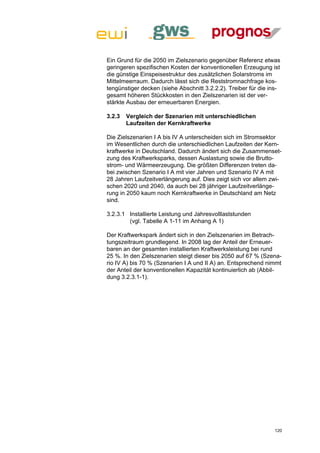 Ein Grund für die 2050 im Zielszenario gegenüber Referenz etwas
geringeren spezifischen Kosten der konventionellen Erzeugung ist
die günstige Einspeisestruktur des zusätzlichen Solarstroms im
Mittelmeerraum. Dadurch lässt sich die Reststromnachfrage kos-
tengünstiger decken (siehe Abschnitt 3.2.2.2). Treiber für die ins-
gesamt höheren Stückkosten in den Zielszenarien ist der ver-
stärkte Ausbau der erneuerbaren Energien.

3.2.3   Vergleich der Szenarien mit unterschiedlichen
        Laufzeiten der Kernkraftwerke

Die Zielszenarien I A bis IV A unterscheiden sich im Stromsektor
im Wesentlichen durch die unterschiedlichen Laufzeiten der Kern-
kraftwerke in Deutschland. Dadurch ändert sich die Zusammenset-
zung des Kraftwerksparks, dessen Auslastung sowie die Brutto-
strom- und Wärmeerzeugung. Die größten Differenzen treten da-
bei zwischen Szenario I A mit vier Jahren und Szenario IV A mit
28 Jahren Laufzeitverlängerung auf. Dies zeigt sich vor allem zwi-
schen 2020 und 2040, da auch bei 28 jähriger Laufzeitverlänge-
rung in 2050 kaum noch Kernkraftwerke in Deutschland am Netz
sind.

3.2.3.1 Installierte Leistung und Jahresvolllaststunden
        (vgl. Tabelle A 1-11 im Anhang A 1)

Der Kraftwerkspark ändert sich in den Zielszenarien im Betrach-
tungszeitraum grundlegend. In 2008 lag der Anteil der Erneuer-
baren an der gesamten installierten Kraftwerksleistung bei rund
25 %. In den Zielszenarien steigt dieser bis 2050 auf 67 % (Szena-
rio IV A) bis 70 % (Szenarien I A und II A) an. Entsprechend nimmt
der Anteil der konventionellen Kapazität kontinuierlich ab (Abbil-
dung 3.2.3.1-1).




                                                                120
 