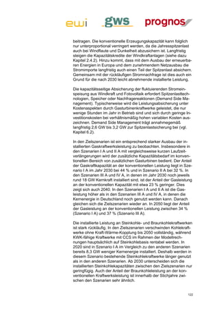 beitragen. Die konventionelle Erzeugungskapazität kann folglich
nur unterproportional verringert werden, da die Jahresspitzenlast
auch bei Windflaute und Dunkelheit abzusichern ist. Langfristig
steigen die Kapazitätskredite der Windkraftanlagen (siehe dazu
Kapitel 2.4.2). Hinzu kommt, dass mit dem Ausbau der erneuerba-
ren Energien in Europa und dem zunehmendem Netzausbau die
Stromimporte langfristig auch einen Teil der Spitzenlast absichern.
Gemeinsam mit der rückläufigen Stromnachfrage ist dies auch ein
Grund für die nach 2030 leicht abnehmende installierte Leistung.

Die kapazitätsseitige Absicherung der fluktuierenden Stromein-
speisung aus Windkraft und Fotovoltaik erfordert Spitzenlasttech-
nologien, Speicher oder Nachfragereaktionen (Demand Side Ma-
nagement). Typischerweise wird die Leistungsabsicherung unter
Kostenaspekten durch Gasturbinenkraftwerke geleistet, die nur
wenige Stunden im Jahr in Betrieb sind und sich durch geringe In-
vestitionskosten bei verhältnismäßig hohen variablen Kosten aus-
zeichnen. Demand Side Management trägt annahmegemäß
langfristig 2,6 GW bis 3,2 GW zur Spitzenlastsicherung bei (vgl.
Kapitel 6.2).

In den Zielszenarien ist ein entsprechend starker Ausbau der in-
stallierten Gaskraftwerksleistung zu beobachten. Insbesondere in
den Szenarien I A und II A mit vergleichsweise kurzen Laufzeit-
verlängerungen wird der zusätzliche Kapazitätsbedarf im konven-
tionellen Bereich von zusätzlichen Gasturbinen bedient. Der Anteil
der Gaskraftkapazität an der konventionellen Leistung liegt in Sze-
nario I A im Jahr 2030 bei 44 % und in Szenario II A bei 32 %. In
den Szenarien III A und IV A, in denen im Jahr 2030 noch jeweils
rund 18 GW Kernkraft installiert sind, ist der Anteil der Gasleistung
an der konventionellen Kapazität mit etwa 23 % geringer. Dies
zeigt sich auch 2040. In den Szenarien I A und II A ist die Gas-
leistung höher als in den Szenarien III A und IV A, in denen die
Kernenergie in Deutschland noch genutzt werden kann. Danach
gleichen sich die Zielszenarien wieder an. In 2050 liegt der Anteil
der Gasleistung an der konventionellen Leistung zwischen 34 %
(Szenario I A) und 37 % (Szenario III A).

Die installierte Leistung an Steinkohle- und Braunkohlekraftwerken
ist stark rückläufig. In den Zielszenarien verschwinden Kohlekraft-
werke ohne Kraft-Wärme-Kopplung bis 2050 vollständig, während
KWK-fähige Kraftwerke mit CCS im Rahmen der Modellrech-
nungen hauptsächlich auf Steinkohlebasis rentabel werden. In
2020 sind in Szenario I A im Vergleich zu den anderen Szenarien
bereits 8,3 GW weniger Kernenergie installiert. Deshalb werden in
diesem Szenario bestehende Steinkohlekraftwerke länger genutzt
als in den anderen Szenarien. Ab 2030 unterscheiden sich die
installierten Steinkohlekapazitäten zwischen den Zielszenarien nur
geringfügig. Auch der Anteil der Braunkohleleistung an der kon-
ventionellen Kraftwerksleistung ist innerhalb der Stichjahre zwi-
schen den Szenarien sehr ähnlich.


                                                                  122
 