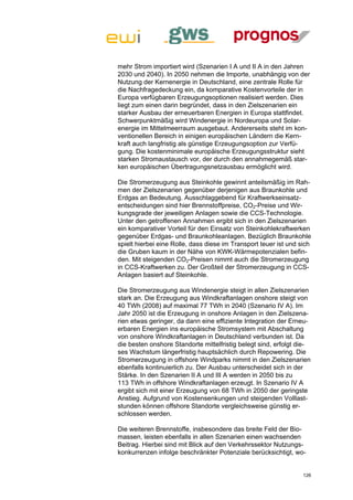 mehr Strom importiert wird (Szenarien I A und II A in den Jahren
2030 und 2040). In 2050 nehmen die Importe, unabhängig von der
Nutzung der Kernenergie in Deutschland, eine zentrale Rolle für
die Nachfragedeckung ein, da komparative Kostenvorteile der in
Europa verfügbaren Erzeugungsoptionen realisiert werden. Dies
liegt zum einen darin begründet, dass in den Zielszenarien ein
starker Ausbau der erneuerbaren Energien in Europa stattfindet.
Schwerpunktmäßig wird Windenergie in Nordeuropa und Solar-
energie im Mittelmeerraum ausgebaut. Andererseits steht im kon-
ventionellen Bereich in einigen europäischen Ländern die Kern-
kraft auch langfristig als günstige Erzeugungsoption zur Verfü-
gung. Die kostenminimale europäische Erzeugungsstruktur sieht
starken Stromaustausch vor, der durch den annahmegemäß star-
ken europäischen Übertragungsnetzausbau ermöglicht wird.

Die Stromerzeugung aus Steinkohle gewinnt anteilsmäßig im Rah-
men der Zielszenarien gegenüber derjenigen aus Braunkohle und
Erdgas an Bedeutung. Ausschlaggebend für Kraftwerkseinsatz-
entscheidungen sind hier Brennstoffpreise, CO2-Preise und Wir-
kungsgrade der jeweiligen Anlagen sowie die CCS-Technologie.
Unter den getroffenen Annahmen ergibt sich in den Zielszenarien
ein komparativer Vorteil für den Einsatz von Steinkohlekraftwerken
gegenüber Erdgas- und Braunkohleanlagen. Bezüglich Braunkohle
spielt hierbei eine Rolle, dass diese im Transport teuer ist und sich
die Gruben kaum in der Nähe von KWK-Wärmepotenzialen befin-
den. Mit steigenden CO2-Preisen nimmt auch die Stromerzeugung
in CCS-Kraftwerken zu. Der Großteil der Stromerzeugung in CCS-
Anlagen basiert auf Steinkohle.

Die Stromerzeugung aus Windenergie steigt in allen Zielszenarien
stark an. Die Erzeugung aus Windkraftanlagen onshore steigt von
40 TWh (2008) auf maximal 77 TWh in 2040 (Szenario IV A). Im
Jahr 2050 ist die Erzeugung in onshore Anlagen in den Zielszena-
rien etwas geringer, da dann eine effiziente Integration der Erneu-
erbaren Energien ins europäische Stromsystem mit Abschaltung
von onshore Windkraftanlagen in Deutschland verbunden ist. Da
die besten onshore Standorte mittelfristig belegt sind, erfolgt die-
ses Wachstum längerfristig hauptsächlich durch Repowering. Die
Stromerzeugung in offshore Windparks nimmt in den Zielszenarien
ebenfalls kontinuierlich zu. Der Ausbau unterscheidet sich in der
Stärke. In den Szenarien II A und III A werden in 2050 bis zu
113 TWh in offshore Windkraftanlagen erzeugt. In Szenario IV A
ergibt sich mit einer Erzeugung von 68 TWh in 2050 der geringste
Anstieg. Aufgrund von Kostensenkungen und steigenden Volllast-
stunden können offshore Standorte vergleichsweise günstig er-
schlossen werden.

Die weiteren Brennstoffe, insbesondere das breite Feld der Bio-
massen, leisten ebenfalls in allen Szenarien einen wachsenden
Beitrag. Hierbei sind mit Blick auf den Verkehrssektor Nutzungs-
konkurrenzen infolge beschränkter Potenziale berücksichtigt, wo-


                                                                  126
 