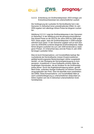 3.2.3.3 Entwicklung von Großhandelspreisen, EEG-Umlage und
        Endverbraucherpreisen bei unterschiedlicher Laufzeit

Die Verlängerung der Laufzeiten für Kernkraftwerke hat in den
Szenarien im Zeitverlauf einen preisdämpfenden Effekt. Im Jahr
2050 ergeben sich allerdings höhere Preise bei längeren Laufzei-
ten.

Abbildung 3.2.3.3-1 zeigt die Großhandelspreise in den Szenarien
im Zeitverlauf. In der Abbildung sind die jahresdurchschnittlichen
Day-Ahead Preise an der EEX für die Jahre 2005 bis 2008 aufge-
führt. Diese zeigen, dass die Großhandelspreise in 2008 außerge-
wöhnlich hoch waren. In den Szenarien ergeben sich je nach Sze-
nario bis 2030/2040 zunächst steigende Großhandelspreise. Dabei
führen längere Laufzeiten bis zum Jahr 2040 tendenziell zu niedri-
geren Preisen. Im Unterschied dazu sind die Preise im Jahr 2050
bei langen Laufzeiten höher.

Dies ist durch Kompensations- und Vorzieheffekte bedingt: Bei
Laufzeitende der Kernkraftwerke müssen Ersatzinvestitionen
getätigt beziehungsweise Bestandsanlagen stärker ausgelastet
werden, um den Rückgang der Kernenergieerzeugung zu kom-
pensieren. Investitionen in neue Kraftwerke erhöhen dabei die
langfristigen Grenzkosten, die als Schätzer für die Großhandels-
preise dienen. Durch die Angebotsverknappung setzen, gemäß
Merit Order, außerdem häufiger Kraftwerke mit höheren Grenzer-
zeugungskosten den Preis. Dies hat ebenfalls einen preistreiben-
den Effekt. Diese Kompensations- und Vorzieheffekte fallen je
nach Laufzeitverlängerung zu unterschiedlichen Zeitpunkten an.
Daher ergeben sich die im Zeitverlauf unterschiedlichen Groß-
handelspreise.




                                                               128
 