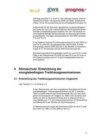 kraft liegt zwischen 7 % und 9 %. Den stärksten Ausbau erfahren
                     Geothermie (Faktor 130 zwischen 2008 und 2050), Solarthermie
                     (Faktor 14 bis 16) und die Nutzung von Umweltwärme (Faktor 14).

                     Aufgrund der für die Szenarien spezifischen Laufzeitverlängerun-
                     gen sowie der durch die unterschiedlichen Nachrüstkosten abwei-
                     chenden Einsatzbedingungen ergeben sich zum Teil deutlich un-
                     terschiedliche Beiträge der Kernenergie zur Deckung des Primär-
                     energiebedarfs. Sie liegen beispielsweise im Jahr 2030 zwischen
                     0 % und 15,2 %.

                     In der Referenz liegt der Primärenergieverbrauch im Jahr 2050 um
                     rund 34 % unter dem Ausgangswert des Jahres 2008. Fossile
                     Energieträger decken 2050 etwa 64 % des Bedarfs, Erneuerbare
                     knapp 32 %. Kernenergie wird ab 2030 nicht mehr genutzt.

                     Der Anteil importierter Energieträger nimmt von rund 70 % im Jahr
                     2008 in den Zielszenarien bis 2050 auf etwa 54 % bis 55 % ab. In
                     der Referenz werden dann 61 % des Energiebedarfs durch Im-
                     porte gedeckt.




4   Klimaschutz: Entwicklung der
    energiebedingten Treibhausgasemissionen

4.1 Entwicklung der Treibhausgasemissionen insgesamt

    (vgl. Tabelle A 1-1 im Anhang A 1)

                     In den Zielszenarien wird das vorgegebene Reduktionsziel für die
                     energiebedingten Treibhausgasemissionen von 85 % zwischen
                     1990 und 2050 erreicht oder leicht übererfüllt. Bis zum Jahr 2020
                     gehen die Emissionen im Vergleich zu 1990 in den einzelnen Sze-
                     narien um 39,9 % (Szenario IV B) bis 44,2 % (Szenario II A) zu-
                     rück (Abbildung 4.1-1). Die Unterschiede beruhen im Wesentlichen
                     auf Differenzen in der Struktur der Stromerzeugung.

                     Im Referenzszenario liegen die Emissionen 2020 um 34,6 % unter
                     dem Wert von 1990, im Jahr 2050 um 62,2 %.




                                                                                   141
 