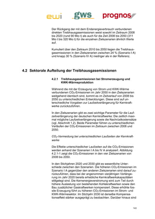 Der Rückgang der mit dem Endenergieverbrauch verbundenen
               direkten Treibhausgasemissionen weist sowohl im Zeitraum 2008
               bis 2020 (rund 90 Mio t) als auch für die Zeit 2008 bis 2050 (311
               Mio t bis 320 Mio t) für die einzelnen Zielszenarien ähnlich Werte
               auf.

               Kumuliert über den Zeitraum 2010 bis 2050 liegen die Treibhaus-
               gasemissionen in den Zielszenarien zwischen 24 % (Szenario I A)
               und knapp 30 % (Szenario IV A) niedriger als in der Referenz.




4.2 Sektorale Aufteilung der Treibhausgasemissionen

               4.2.1   Treibhausgasemissionen bei Stromerzeugung und
                       KWK-Wärmeproduktion

               Während die mit der Erzeugung von Strom und KWK-Wärme
               verbundenen CO2-Emissionen im Jahr 2050 in den Zielszenarien
               weitgehend identisch sind, kommt es im Zeitverlauf von 2008 bis
               2050 zu unterschiedlichen Entwicklungen. Diese sind auf un-
               terschiedliche Vorgaben zur Laufzeitverlängerung für Kernkraft-
               werke zurückzuführen.

               In den Zielszenarien gibt es zwei wichtige Parameter für die Lauf-
               zeitverlängerung der deutschen Kernkraftwerke: Die zeitlich maxi-
               mal mögliche Laufzeitverlängerung sowie die Nachrüstkostensätze
               (vgl. Abschnitt 1.2). Beide Parameter führen zu unterschiedlichen
               Verläufen der CO2-Emissionen im Zeitraum zwischen 2008 und
               2050.

               CO2-Vermeidung bei unterschiedlichen Laufzeiten der Kernkraft-
               werke

               Die Effekte unterschiedlicher Laufzeiten auf die CO2-Emissionen
               werden anhand der Szenarien I A bis IV A analysiert. Abbildung
               4.2.1-1 zeigt die CO2-Emissionen in den vier Zielszenarien von
               2008 bis 2050.

               In den Stichjahren 2020 und 2030 gibt es wesentliche Unter-
               schiede zwischen den Szenarien. Die höheren CO2-Emissionen im
               Szenario I A gegenüber den anderen Zielszenarien sind darauf zu-
               rückzuführen, dass bei der angenommen vierjährigen Verlänge-
               rung im Jahr 2020 bereits erhebliche Kernkraftwerkskapazitäten
               stillgelegt sind. Die Kernenergieverstromung wird zum Teil durch
               höhere Auslastung von bestehenden Kohlekraftwerken sowie den
               Bau zusätzlicher Gaskraftwerken kompensiert. Diese erhöhte fos-
               sile Erzeugung führt zu höheren CO2-Emissionen im Strom- und
               KWK-Wärmesektor. Im Stichjahr 2030 ist derselbe Kompensa-
               tionseffekt stärker ausgeprägt zu beobachten. Darüber hinaus sind


                                                                               143
 