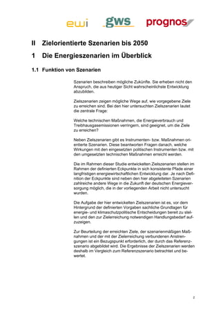 II   Zielorientierte Szenarien bis 2050
1    Die Energieszenarien im Überblick

1.1 Funktion von Szenarien

               Szenarien beschreiben mögliche Zukünfte. Sie erheben nicht den
               Anspruch, die aus heutiger Sicht wahrscheinlichste Entwicklung
               abzubilden.

               Zielszenarien zeigen mögliche Wege auf, wie vorgegebene Ziele
               zu erreichen sind. Bei den hier untersuchten Zielszenarien lautet
               die zentrale Frage:

               Welche technischen Maßnahmen, die Energieverbrauch und
               Treibhausgasemissionen verringern, sind geeignet, um die Ziele
               zu erreichen?

               Neben Zielszenarien gibt es Instrumenten- bzw. Maßnahmen ori-
               entierte Szenarien. Diese beantworten Fragen danach, welche
               Wirkungen mit den eingesetzten politischen Instrumenten bzw. mit
               den umgesetzten technischen Maßnahmen erreicht werden.

               Die im Rahmen dieser Studie entwickelten Zielszenarien stellen im
               Rahmen der definierten Eckpunkte in sich konsistente Pfade einer
               langfristigen energiewirtschaftlichen Entwicklung dar. Je nach Defi-
               nition der Eckpunkte sind neben den hier abgeleiteten Szenarien
               zahlreiche andere Wege in die Zukunft der deutschen Energiever-
               sorgung möglich, die in der vorliegenden Arbeit nicht untersucht
               wurden.

               Die Aufgabe der hier entwickelten Zielszenarien ist es, vor dem
               Hintergrund der definierten Vorgaben sachliche Grundlagen für
               energie- und klimaschutzpolitische Entscheidungen bereit zu stel-
               len und den zur Zielerreichung notwendigen Handlungsbedarf auf-
               zuzeigen.

               Zur Beurteilung der erreichten Ziele, der szenarienmäßigen Maß-
               nahmen und der mit der Zielerreichung verbundenen Anstren-
               gungen ist ein Bezugspunkt erforderlich, der durch das Referenz-
               szenario abgebildet wird. Die Ergebnisse der Zielszenarien werden
               deshalb im Vergleich zum Referenzszenario betrachtet und be-
               wertet.




                                                                                   2
 