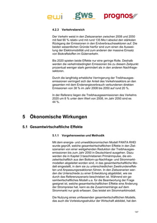 4.2.3   Verkehrsbereich

                Der Verkehr weist in den Zielszenarien zwischen 2008 und 2050
                mit fast 90 % relativ und mit rund 135 Mio t absolut den stärksten
                Rückgang der Emissionen in den Endverbrauchssektoren auf. Die
                beiden wesentlichen Gründe hierfür sind zum einen die Auswei-
                tung der Elektromobilität und zum anderen der massive Einsatz
                von Biokraftstoffen im Güterverkehr.

                Bis 2020 spielen beide Effekte nur eine geringe Rolle. Deshalb
                werden die verkehrsbedingten Emissionen bis zu diesem Zeitpunkt
                prozentual weniger stark gemindert als in den anderen Nachfrage-
                sektoren.

                Durch die langfristig erhebliche Verringerung der Treibhausgas-
                emissionen verringert sich der Anteil des Verkehrssektors an den
                gesamten mit dem Endenergieverbrauch verbundenen direkten
                Emissionen von 38 % im Jahr 2008 bis 2050 auf rund 20 %.

                In der Referenz liegen die Treibhausgasemissionen des Verkehrs
                2020 um 8 % unter dem Wert von 2008, im Jahr 2050 sind es
                44 %.




5   Ökonomische Wirkungen

5.1 Gesamtwirtschaftliche Effekte

                5.1.1   Vorgehensweise und Methodik

                Mit dem energie- und umweltökonomischen Modell PANTA RHEI
                wurde geprüft, welche gesamtwirtschaftlichen Effekte in den Ziel-
                szenarien von einer weitgehenden Reduktion der Treibhausgas-
                emissionen bis zum Jahr 2050 in Deutschland ausgehen. Dazu
                werden die in Kapitel 3 beschriebenen Primärimpulse, die ein-
                zelwirtschaftlich aus den Bottom-up-Nachfrage- und Strommarkt-
                modellen abgeleitet worden sind, in das gesamtwirtschaftliche Mo-
                dell eingestellt, in dem sie zu unterschiedlichen Zweitrundeneffek-
                ten und Anpassungsreaktionen führen. In den Zielszenarien wer-
                den die Unterschiede zu einer Entwicklung abgebildet, wie sie
                durch das Referenzszenario beschrieben ist. Während ein ge-
                samtwirtschaftliches Modell u.a. für die Beantwortung der Frage
                geeignet ist, welche gesamtwirtschaftlichen Effekte eine Änderung
                der Strompreise hat, kann es die Zusammenhänge auf dem
                Strommarkt nur grob erfassen. Das leistet ein Strommarktmodell.

                Die Nutzung eines umfassenden gesamtwirtschaftlichen Modells,
                das auch die Vorleistungsstruktur der Wirtschaft abbildet, hat den


                                                                                147
 