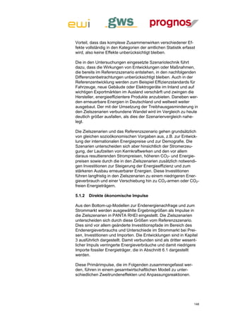 Vorteil, dass das komplexe Zusammenwirken verschiedener Ef-
fekte vollständig in den Kategorien der amtlichen Statistik erfasst
wird, also keine Effekte unberücksichtigt bleiben.

Die in den Untersuchungen eingesetzte Szenariotechnik führt
dazu, dass die Wirkungen von Entwicklungen oder Maßnahmen,
die bereits im Referenzszenario entstehen, in den nachfolgenden
Differenzenbetrachtungen unberücksichtigt bleiben. Auch in der
Referenzentwicklung werden zum Beispiel Effizienzstandards für
Fahrzeuge, neue Gebäude oder Elektrogeräte im Inland und auf
wichtigen Exportmärkten im Ausland verschärft und zwingen die
Hersteller, energieeffizientere Produkte anzubieten. Daneben wer-
den erneuerbare Energien in Deutschland und weltweit weiter
ausgebaut. Der mit der Umsetzung der Treibhausgasminderung in
den Zielszenarien verbundene Wandel wird im Vergleich zu heute
deutlich größer ausfallen, als dies der Szenarienvergleich nahe-
legt.

Die Zielszenarien und das Referenzszenario gehen grundsätzlich
von gleichen sozioökonomischen Vorgaben aus, z.B. zur Entwick-
lung der internationalen Energiepreise und zur Demografie. Die
Szenarien unterscheiden sich aber hinsichtlich der Stromerzeu-
gung, der Laufzeiten von Kernkraftwerken und den vor allem
daraus resultierenden Strompreisen, höheren CO2- und Energie-
preisen sowie durch die in den Zielszenarien zusätzlich notwendi-
gen Investitionen zur Steigerung der Energieeffizienz und zum
stärkeren Ausbau erneuerbarer Energien. Diese Investitionen
führen langfristig in den Zielszenarien zu einem niedrigeren Ener-
gieverbrauch und einer Verschiebung hin zu CO2-armen oder CO2-
freien Energieträgern.

5.1.2   Direkte ökonomische Impulse

Aus den Bottom-up-Modellen zur Endenergienachfrage und zum
Strommarkt werden ausgewählte Ergebnisgrößen als Impulse in
die Zielszenarien in PANTA RHEI eingestellt. Die Zielszenarien
unterscheiden sich durch diese Größen vom Referenzszenario.
Dies sind vor allem geänderte Investitionspfade im Bereich des
Endenergieverbrauchs und Unterschiede im Strommarkt bei Prei-
sen, Investitionen und Importen. Die Entwicklungen sind in Kapitel
3 ausführlich dargestellt. Damit verbunden sind als dritter wesent-
licher Impuls verringerte Energieverbräuche und damit niedrigere
Importe fossiler Energieträger, die in Abschnitt 6.1 dargestellt
werden.

Diese Primärimpulse, die im Folgenden zusammengefasst wer-
den, führen in einem gesamtwirtschaftlichen Modell zu unter-
schiedlichen Zweitrundeneffekten und Anpassungsreaktionen.




                                                                  148
 
