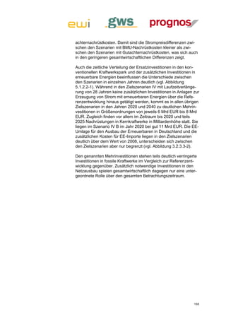 achternachrüstkosten. Damit sind die Strompreisdifferenzen zwi-
schen den Szenarien mit BMU-Nachrüstkosten kleiner als zwi-
schen den Szenarien mit Gutachternachrüstkosten, was sich auch
in den geringeren gesamtwirtschaftlichen Differenzen zeigt.

Auch die zeitliche Verteilung der Ersatzinvestitionen in den kon-
ventionellen Kraftwerkspark und der zusätzlichen Investitionen in
erneuerbare Energien beeinflussen die Unterschiede zwischen
den Szenarien in einzelnen Jahren deutlich (vgl. Abbildung
5.1.2.2-1). Während in den Zielszenarien IV mit Laufzeitverlänge-
rung von 28 Jahren keine zusätzlichen Investitionen in Anlagen zur
Erzeugung von Strom mit erneuerbaren Energien über die Refe-
renzentwicklung hinaus getätigt werden, kommt es in allen übrigen
Zielszenarien in den Jahren 2020 und 2040 zu deutlichen Mehrin-
vestitionen in Größenordnungen von jeweils 6 Mrd EUR bis 8 Mrd
EUR. Zugleich finden vor allem im Zeitraum bis 2020 und teils
2025 Nachrüstungen in Kernkraftwerke in Milliardenhöhe statt. Sie
liegen im Szenario IV B im Jahr 2020 bei gut 11 Mrd EUR. Die EE-
Umlage für den Ausbau der Erneuerbaren in Deutschland und die
zusätzlichen Kosten für EE-Importe liegen in den Zielszenarien
deutlich über dem Wert von 2008, unterscheiden sich zwischen
den Zielszenarien aber nur begrenzt (vgl. Abbildung 3.2.3.3-2).

Den genannten Mehrinvestitionen stehen teils deutlich verringerte
Investitionen in fossile Kraftwerke im Vergleich zur Referenzent-
wicklung gegenüber. Zusätzlich notwendige Investitionen in den
Netzausbau spielen gesamtwirtschaftlich dagegen nur eine unter-
geordnete Rolle über den gesamten Betrachtungszeitraum.




                                                               155
 