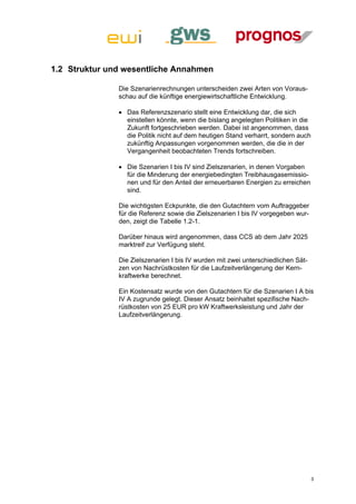 1.2 Struktur und wesentliche Annahmen

               Die Szenarienrechnungen unterscheiden zwei Arten von Voraus-
               schau auf die künftige energiewirtschaftliche Entwicklung.

                Das Referenzszenario stellt eine Entwicklung dar, die sich
                 einstellen könnte, wenn die bislang angelegten Politiken in die
                 Zukunft fortgeschrieben werden. Dabei ist angenommen, dass
                 die Politik nicht auf dem heutigen Stand verharrt, sondern auch
                 zukünftig Anpassungen vorgenommen werden, die die in der
                 Vergangenheit beobachteten Trends fortschreiben.

                Die Szenarien I bis IV sind Zielszenarien, in denen Vorgaben
                 für die Minderung der energiebedingten Treibhausgasemissio-
                 nen und für den Anteil der erneuerbaren Energien zu erreichen
                 sind.

               Die wichtigsten Eckpunkte, die den Gutachtern vom Auftraggeber
               für die Referenz sowie die Zielszenarien I bis IV vorgegeben wur-
               den, zeigt die Tabelle 1.2-1.

               Darüber hinaus wird angenommen, dass CCS ab dem Jahr 2025
               marktreif zur Verfügung steht.

               Die Zielszenarien I bis IV wurden mit zwei unterschiedlichen Sät-
               zen von Nachrüstkosten für die Laufzeitverlängerung der Kern-
               kraftwerke berechnet.

               Ein Kostensatz wurde von den Gutachtern für die Szenarien I A bis
               IV A zugrunde gelegt. Dieser Ansatz beinhaltet spezifische Nach-
               rüstkosten von 25 EUR pro kW Kraftwerksleistung und Jahr der
               Laufzeitverlängerung.




                                                                                   3
 
