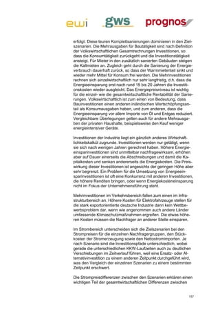 erfolgt. Diese teuren Komplettsanierungen dominieren in den Ziel-
szenarien. Die Mehrausgaben für Bautätigkeit sind nach Definition
der Volkswirtschaftlichen Gesamtrechnungen Investitionen, so
dass die Konsumtätigkeit zurückgeht und die Investitionstätigkeit
ansteigt. Für Mieter in den zusätzlich sanierten Gebäuden steigen
die Kaltmieten an. Zugleich geht durch die Sanierung der Energie-
verbrauch dauerhaft zurück, so dass der Warmmietenteil sinkt und
wieder mehr Mittel für Konsum frei werden. Die Mehrinvestitionen
rechnen sich einzelwirtschaftlich nur sehr langfristig, d.h. dass die
Energieeinsparung erst nach rund 15 bis 20 Jahren die Investiti-
onskosten wieder ausgleicht. Das Energiepreisniveau ist wichtig
für die einzel- wie die gesamtwirtschaftliche Rentabilität der Sanie-
rungen. Volkswirtschaftlich ist zum einen von Bedeutung, dass
Bauinvestitionen einen anderen inländischen Wertschöpfungsan-
teil als Konsumausgaben haben, und zum anderen, dass die
Energieeinsparung vor allem Importe von Öl und Erdgas reduziert.
Vergleichbare Überlegungen gelten auch für andere Mehrausga-
ben der privaten Haushalte, beispielsweise den Kauf weniger
energieintensiver Geräte.

Investitionen der Industrie liegt ein gänzlich anderes Wirtschaft-
lichkeitskalkül zugrunde. Investitionen werden nur getätigt, wenn
sie sich nach wenigen Jahren gerechnet haben. Höhere Energie-
einsparinvestitionen sind unmittelbar nachfragewirksam, erhöhen
aber auf Dauer einerseits die Abschreibungen und damit die Ka-
pitalkosten und senken andererseits die Energiekosten. Die Preis-
wirkung dieser Investitionen ist angesichts der geringen Höhe aber
sehr begrenzt. Ein Problem für die Umsetzung von Energieein-
sparinvestitionen ist oft eine Konkurrenz mit anderen Investitionen,
die höhere Renditen bringen, oder wenn Energiekosteneinsparung
nicht im Fokus der Unternehmensführung steht.

Mehrinvestitionen im Verkehrsbereich fallen zum einen im Infra-
strukturbereich an. Höhere Kosten für Elektrofahrzeuge stellen für
die stark exportorientierte deutsche Industrie dann kein Wettbe-
werbsproblem dar, wenn wie angenommen auch andere Länder
umfassende Klimaschutzmaßnahmen ergreifen. Die etwas höhe-
ren Kosten müssen die Nachfrager an anderer Stelle einsparen.

Im Strombereich unterscheiden sich die Zielszenarien bei den
Strompreisen für die einzelnen Nachfragergruppen, den Stück-
kosten der Stromerzeugung sowie den Nettostromimporten. Je
nach Szenario sind die Investitionspfade unterschiedlich, wobei
gerade die unterschiedlichen KKW-Laufzeiten auch zu deutlichen
Verschiebungen im Zeitverlauf führen, weil eine Ersatz- oder Al-
ternativinvestition zu einem anderen Zeitpunkt durchgeführt wird,
was den Vergleich der einzelnen Szenarien zu einem bestimmten
Zeitpunkt erschwert.

Die Strompreisdifferenzen zwischen den Szenarien erklären einen
wichtigen Teil der gesamtwirtschaftlichen Differenzen zwischen


                                                                  157
 