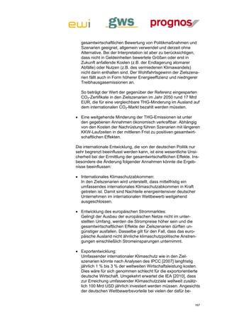 gesamtwirtschaftlichen Bewertung von Politikmaßnahmen und
  Szenarien geeignet, allgemein verwendet und derzeit ohne
  Alternative. Bei der Interpretation ist aber zu berücksichtigen,
  dass nicht in Geldeinheiten bewertete Größen oder erst in
  Zukunft anfallende Kosten (z.B. der Endlagerung atomarer
  Abfälle) oder Nutzen (z.B. des vermiedenen Klimawandels)
  nicht darin enthalten sind. Der Wohlfahrtsgewinn der Zielszena-
  rien fällt auch in Form höherer Energieeffizienz und niedrigerer
  Treibhausgasemissionen an.

  So beträgt der Wert der gegenüber der Referenz eingesparten
  CO2-Zertifikate in den Zielszenarien im Jahr 2050 rund 17 Mrd
  EUR, die für eine vergleichbare THG-Minderung im Ausland auf
  dem internationalen CO2-Markt bezahlt werden müssten.

 Eine weitgehende Minderung der THG-Emissionen ist unter
  den gegebenen Annahmen ökonomisch verkraftbar. Abhängig
  von den Kosten der Nachrüstung führen Szenarien mit längeren
  KKW-Laufzeiten in der mittleren Frist zu positiven gesamtwirt-
  schaftlichen Effekten.

Die internationale Entwicklung, die von der deutschen Politik nur
sehr begrenzt beeinflusst werden kann, ist eine wesentliche Unsi-
cherheit bei der Ermittlung der gesamtwirtschaftlichen Effekte. Ins-
besondere die Änderung folgender Annahmen könnte die Ergeb-
nisse beeinflussen:

 Internationales Klimaschutzabkommen:
  In den Zielszenarien wird unterstellt, dass mittelfristig ein
  umfassendes internationales Klimaschutzabkommen in Kraft
  getreten ist. Damit sind Nachteile energieintensiver deutscher
  Unternehmen im internationalen Wettbewerb weitgehend
  ausgeschlossen.

 Entwicklung des europäischen Strommarktes:
  Gelingt der Ausbau der europäischen Netze nicht im unter-
  stellten Umfang, werden die Strompreise höher sein und die
  gesamtwirtschaftlichen Effekte der Zielszenarien dürften un-
  günstiger ausfallen. Dasselbe gilt für den Fall, dass das euro-
  päische Ausland nicht ähnliche klimaschutzpolitische Anstren-
  gungen einschließlich Stromeinsparungen unternimmt.

 Exportentwicklung:
  Umfassender internationaler Klimaschutz wie in den Ziel-
  szenarien könnte nach Analysen des IPCC [2007] langfristig
  jährlich 1 % bis 3 % der weltweiten Wirtschaftsleistung kosten.
  Dies wäre für sich genommen schlecht für die exportorientierte
  deutsche Wirtschaft. Umgekehrt erwartet die IEA [2010], dass
  zur Erreichung umfassender Klimaschutzziele weltweit zusätz-
  lich 100 Mrd USD jährlich investiert werden müssen. Angesichts
  der deutschen Wettbewerbsvorteile bei vielen der dafür be-


                                                                 167
 
