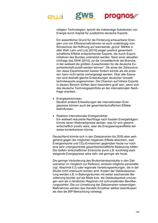 nötigten Technologien, spricht die notwendige Substitution von
  Energie durch Kapital für zusätzliche deutsche Exporte.

  Ein wesentlicher Grund für die Förderung erneuerbarer Ener-
  gien und von Effizienzmaßnahmen ist auch unabhängig vom
  Klimaschutz die Hoffnung auf wachsende „grüne“ Märkte in
  aller Welt. Lehr und Lutz [2010] zeigen positive gesamtwirt-
  schaftliche Effekte entsprechender Exporte, die durch Export-
  initiativen des Bundes unterstützt werden. Nach einer aktuellen
  Umfrage des DIHK [2010] „ist die Umwelttechnik die Branche,
  in der weltweit die größten Zuwachsraten für die deutsche Ex-
  portwirtschaft erzielt werden können“. Ob eines der Zielsszena-
  rien diese Exportchancen besser fördern könnte als die ande-
  ren, kann nicht seriös vorhergesagt werden. Über alle Szena-
  rien sind deshalb gleiche Entwicklungen deutscher Umwelt-
  technikexporte angenommen. Die Chancen auf höhere Exporte
  in diesem Bereich dürften dann besonders groß sein, wenn sich
  das deutsche Technologieportfolio an der internationalen Nach-
  frage orientiert.

 Energiepreisniveau:
  Deutlich andere Entwicklungen der internationalen Ener-
  giepreise können auch die gesamtwirtschaftlichen Effekte
  beeinflussen.

 Reaktion internationaler Energiemärkte:
  Ein weltweit reduzierte Nachfrage nach fossilen Energieträgern
  könnte deren Weltmarktpreise senken, was für sich gesamt-
  wirtschaftlich positiv wäre, aber die Energieeinspareffekte teil-
  weise konterkarieren könnte.

Deutschland könnte sich in den Zielszenarien bis 2050 aber weit-
gehend gegen die möglichen negativen Effekte absichern, weil
Energieimporte und CO2-Emissionen gegenüber heute nur noch
eine sehr untergeordnete gesamtwirtschaftliche Bedeutung hätten.
Die Gefahr wirtschaftlicher Einbrüche durch z.B. kurzfristig stark
steigende Energiepreise wäre sehr viel geringer als heute.

Die geringe Veränderung des Bruttoinlandsprodukts in den Ziel-
szenarien im Vergleich zur Referenz verdeckt mögliche personelle
(vgl. Abschnitt 5.2) oder regionale Verteilungswirkungen, die in der
Studie nicht untersucht worden sind. Kosten der Gebäudesanie-
rung werden z.B. in Ballungsräumen mit weiter wachsender Be-
völkerung leichter auf die Miete bzw. die Gebäudepreise umzule-
gen sein als in ländlichen Regionen mit schrumpfenden Bevölke-
rungszahlen. Die zur Umsetzung der Zielszenarien notwendigen
Maßnahmen werden das Handeln Einzelner stärker beeinflussen
als dies die BIP-Betrachtung nahelegt.




                                                                 168
 