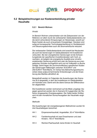 5.2 Beispielrechnungen zur Kostenentwicklung privater
    Haushalte

                5.2.1    Bereich Wohnen

                Ansatz

                Im Bereich Wohnen unterschieden sich die Zielszenarien von der
                Referenz vor allem durch die verbesserten Gebäudestandards und
                die damit verbundenen Einsparungen an Heizenergie, sowohl auf
                Basis fossiler als auch erneuerbarer Energieträger. Daneben sind
                aufgrund konsequenter Technologieentwicklung im Gerätebereich
                und Steuerungstechniken auch die Stromverbräuche reduziert.

                Die verbesserten Gebäudestandards sind sowohl bei Neubauten
                als auch bei Sanierungen im Gebäudebestand mit Investitionen
                verbunden. Bei den energetischen Sanierungen ist die Schwan-
                kungsbreite der spezifischen Investitionskosten sehr hoch, je
                nachdem, ob lediglich die energetische Qualität einer ohnehin
                anstehenden Sanierung erhöht wird oder die Sanierung aus ener-
                getischen Gründen durchgeführt wird und mit Vollkosten zu Buche
                schlägt. Damit liegen die (durchschnittlichen) spezifischen Kosten
                der Sanierungen fallbezogen zwischen 35 EUR/m2 und
                250 EUR/m2 Wohnfläche. Im Verlauf des Betrachtungszeitraums
                sinken diese aufgrund technischer Entwicklungen und der Erwei-
                terung des Marktes allmählich ab.

                Beispielhaft werden im Folgenden die Auswirkungen des Szena-
                rios III A dargestellt, in dem die Investitionen im Gebäudesektor
                am höchsten sind. Damit wird die obere Grenze der Differenzkos-
                ten abgeschätzt.

                Die Investitionen werden rechnerisch auf die Miete umgelegt. Da-
                gegen gerechnet werden die im Szenario III A gegenüber der Re-
                ferenz eingesparten Energieausgaben. Der Saldo beider Größen
                wird mit den monatlichen Konsumausgaben der Haushalte vergli-
                chen.

                Methodik

                Die Auswirkungen der energiebezogenen Maßnahmen wurden für
                drei Haushaltstypen berechnet:

                HH 1        Einpersonenhaushalt, Angestellter, 50 m2 Wohnfläche

                HH 2        Familienhaushalt mit zwei Erwachsenen und zwei
                            Kindern, 140 m2 Wohnfläche

                HH 3        Rentner-Paarhaushalt, keine Kinder im Haushalt



                                                                               169
 