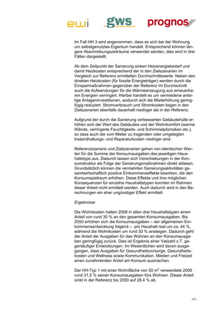 Im Fall HH 3 wird angenommen, dass es sich bei der Wohnung
um selbstgenutztes Eigentum handelt. Entsprechend können län-
gere Abschreibungszeiträume verwendet werden, dies wird in drei
Fällen dargestellt.

Ab dem Zeitpunkt der Sanierung sinken Heizenergiebedarf und
damit Heizkosten entsprechend der in den Zielszenarien im
Vergleich zur Referenz ermittelten Durchschnittswerte. Neben den
direkten Heizkosten (für fossile Energieträger) werden durch die
Einsparmaßnahmen gegenüber der Referenz im Durchschnitt
auch die Aufwendungen für die Wärmeerzeugung aus erneuerba-
ren Energien verringert. Hierbei handelt es um vermiedene antei-
lige Anlageninvestitionen, wodurch sich die Mieterhöhung gering-
fügig reduziert. Stromverbrauch und Stromkosten liegen in den
Zielszenarien ebenfalls dauerhaft niedriger als in der Referenz.

Aufgrund der durch die Sanierung verbesserten Gebäudehülle er-
höhen sich der Wert des Gebäudes und der Wohnkomfort (warme
Wände, verringerte Feuchtigkeits- und Schimmelpilzrisiken etc.),
so dass auch die vom Mieter zu tragenden oder umgelegten
Instandhaltungs- und Reparaturkosten niedriger sind.

Referenzszenario und Zielszenarien gehen von identischen Wer-
ten für die Summe der Konsumausgaben des jeweiligen Haus-
haltstyps aus. Dadurch lassen sich Verschiebungen in der Kon-
sumstruktur als Folge der Sanierungsmaßnahmen direkt ablesen.
Grundsätzlich können die vermehrten Sanierungsaktivitäten ge-
samtwirtschaftlich positive Einkommenseffekte bewirken, die den
Konsumspielraum erhöhen. Diese Effekte und ihre möglichen
Konsequenzen für einzelne Haushaltstypen konnten im Rahmen
dieser Arbeit nicht ermittelt werden. Auch dadurch wird in den Be-
rechnungen ein eher ungünstiger Effekt ermittelt.

Ergebnisse

Die Wohnkosten hatten 2008 in allen drei Haushaltstypen einen
Anteil von rund 30 % an den gesamten Konsumausgaben. Bis
2050 erhöhen sich die Konsumausgaben – der allgemeinen Ein-
kommensentwicklung folgend – pro Haushalt real um ca. 44 %,
während die Wohnkosten um rund 30 % ansteigen. Dadurch geht
der Anteil der Ausgaben für das Wohnen an den Konsumausga-
ben geringfügig zurück. Dies ist Ergebnis einer Vielzahl z.T. ge-
genläufiger Entwicklungen. Im Wesentlichen wird davon ausge-
gangen, dass Ausgaben für Gesundheitsvorsorge, Gesundheits-
kosten und Wellness sowie Kommunikation, Medien und Freizeit
einen zunehmenden Anteil am Konsum ausmachen.

Der HH-Typ 1 mit einer Wohnfläche von 50 m2 verwendete 2008
rund 31,5 % seiner Konsumausgaben fürs Wohnen. Dieser Anteil
sinkt in der Referenz bis 2050 auf 28,4 % ab.



                                                                171
 