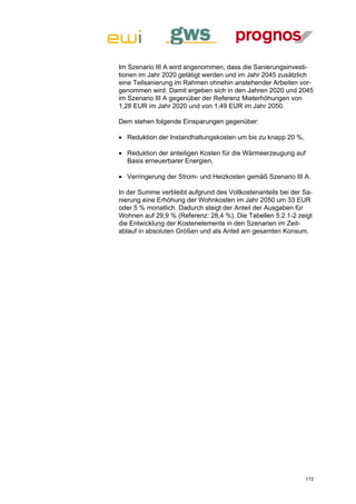 Im Szenario III A wird angenommen, dass die Sanierungsinvesti-
tionen im Jahr 2020 getätigt werden und im Jahr 2045 zusätzlich
eine Teilsanierung im Rahmen ohnehin anstehender Arbeiten vor-
genommen wird. Damit ergeben sich in den Jahren 2020 und 2045
im Szenario III A gegenüber der Referenz Mieterhöhungen von
1,28 EUR im Jahr 2020 und von 1,49 EUR im Jahr 2050.

Dem stehen folgende Einsparungen gegenüber:

 Reduktion der Instandhaltungskosten um bis zu knapp 20 %,

 Reduktion der anteiligen Kosten für die Wärmeerzeugung auf
  Basis erneuerbarer Energien,

 Verringerung der Strom- und Heizkosten gemäß Szenario III A.

In der Summe verbleibt aufgrund des Vollkostenanteils bei der Sa-
nierung eine Erhöhung der Wohnkosten im Jahr 2050 um 33 EUR
oder 5 % monatlich. Dadurch steigt der Anteil der Ausgaben für
Wohnen auf 29,9 % (Referenz: 28,4 %). Die Tabellen 5.2.1-2 zeigt
die Entwicklung der Kostenelemente in den Szenarien im Zeit-
ablauf in absoluten Größen und als Anteil am gesamten Konsum.




                                                               172
 