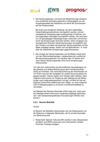  Die Sanierungskosten und damit die Mieterhöhungen besitzen
  eine erhebliche Schwankungsbreite in Abhängigkeit von der
  Ausgangsqualität des Gebäudes und damit der Zurechenbar-
  keit der Kostenanteile.

  Bei einem gut erhaltenen Gebäude, bei dem regelmäßig
  Instandhaltungsmaßnahmen durchgeführt werden, können
  energetische Verbesserungen kostengünstig im Rahmen von
  turnusgemäßen Aktivitäten durchgeführt werden. Sie sind dann
  nur mit geringfügigen Mietsteigerungen verbunden und können
  durch die Einsparungen finanziert werden. Wenn hingegen aus
  energetischen Gründen Gesamtsanierungen durchgeführt wer-
  den müssen und daher die gesamten Sanierungskosten auf die
  Miete umgelegt werden, lassen sich die Maßnahmen i. A. nicht
  über die realisierten Einsparungen gegenfinanzieren.

 Die Umlage der Sanierungskosten auf die Mieten hängt stark
  von den Rahmenbedingungen, insbesondere der Laufzeit ab.
  Bei Abschreibungsdauern von deutlich über 10 Jahren sind
  auch höhere Sanierungskosten eher durch Einsparungen
  refinanzierbar.

Von den drei untersuchten durchschnittlichen Haushaltstypen ist
die absolute und relative Belastung bei dem Familienhaushalt
(HH2) am höchsten. Die maximale Erhöhung der Wohnkosten um
127 EUR muss bei den Ausgaben für andere Konsumzwecke ein-
gespart werden. Hieraus lassen sich Indizien dafür ableiten, dass
mögliche Instrumente zur Förderung oder Abfederung der Belas-
tungen auch zielgruppenspezifisch und ggf. mit Blick auf die ver-
fügbaren Einkommen differenziert sein sollten, um eine möglichst
hohe Treffergenauigkeit zu erreichen und Mitnahmeeffekte zu
vermeiden.

Am Beispiel des Rentner-Haushalts (HH3) zeigt sich, dass auch
bei selbstgenutztem Wohnraum langfristig angelegte (generatio-
nen- oder besitzerübergreifende) Finanzierungen hilfreich sein
können.

5.2.2    Bereich Mobilität

Ansatz

Im Bereich der Mobilität unterscheiden sich die Zielszenarien von
der Referenz in folgenden Merkmalen, die für private Haushalte
von Bedeutung sind:

 Modal Split: kleinere Teile des MIV werden in den Zielszenarien
  auf Bahn und ÖPNV sowie auf nicht motorisierten Verkehr
  (Fahrrad, Fußweg) verlagert.




                                                                 179
 