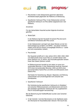  Pkw-Antrieb: In den Zielszenarien gewinnen alternative
  Antriebskonzepte gegenüber der Referenz an Bedeutung.

 Spezifischer Verbrauch Pkw: In den Zielszenarien wird der
  spezifische Verbrauch von Pkw stärker abgesenkt als in der
  Referenz.

Annahmen

Für den betrachteten Haushalt wurden folgende Annahmen
getroffen:

 Modal Split:

  In der Referenz legt der Haushalt mit seinem Pkw die durch-
  schnittliche Fahrstrecke aller Pkw zurück.

  In den Zielszenarien verringert sich diese Strecke um die Ver-
  kehrsverlagerung auf Bahn und ÖPNV – bei diesen Verkehrs-
  mitteln nimmt die pro Person zurückgelegte Strecke zu – sowie
  auf nicht motorisierten Verkehr.

 Pkw-Antrieb:

  Der Haushalt schafft sich in den Jahren 2010, 2020, 2030, 2040
  und 2050 jeweils einen neuen Pkw an und fährt diesen über
  einen Zeitraum von 10 Jahren. Die Anschaffungskosten werden
  linear über diesen Zeitraum verteilt.

  Im Referenzszenario handelt es sich dabei um einen kon-
  ventionellen Benziner. In den Zielszenarien kauft der Haushalt
  2010 einen konventionellen Benziner, 2020 und 2030 einen
  (konventionellen) Hybrid-Pkw und 2040 und 2050 jeweils einen
  Elektro-Pkw.

  Die Kosten für Versicherung, Steuern, Reparatur und Wartung
  unterscheiden sich annahmegemäß nicht zwischen den
  Antriebsarten.

 Spezifischer Verbrauch

  Die Veränderung des spezifischen Verbrauchs im Zeitablauf
  und zwischen Referenzszenario und Zielszenarien wird durch
  den jeweiligen spezifischen Verbrauch der neu zugelassenen
  Pkw im Anschaffungsjahr berücksichtigt.

Bei der Berechnung der Kraftstoffkosten wurden zwei Varianten
betrachtet.

 In der Variante 1 sind der Benzinpreis an der Zapfsäule sowie
  der Strompreis für Haushaltskunden relevant. Hier taucht das


                                                                180
 