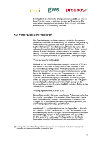 bei stützt sich die heimische Energieversorgung 2050 auf erneuer-
                               bare Energien sowie in geringem Umfang auf Braunkohle. Die
                               nach wie vor benötigten Energieträger Erdöl, Erdgas und Stein-
                               kohle werden 2050 vollständig importiert.




6.2 Versorgungssicherheit Strom

                               Die Gewährleistung der Versorgungssicherheit im Stromerzeu-
                               gungsmarkt erfordert die Absicherung der Stromnachfragedeckung
                               in Deutschland zu jeder Stunde durch gesicherte einheimische
                               Kraftwerksleistung22. Innerhalb eines Jahres ist die Stunde der
                               Jahresspitzenlast die bindende Restriktion für den Bedarf an gesi-
                               cherter Kraftwerksleistung. Insbesondere ist anzumerken, dass,
                               bedingt durch ihre volatilen Einspeisestrukturen, Wind und Foto-
                               voltaik nur in geringem Maße zur gesicherten Leistung beitragen.

                               Versorgungssicherheit bis 2020

                               Mit Blick auf die mittelfristige Versorgungssicherheit bis 2020 wur-
                               den aktuell in Bau oder Planung befindliche Kraftwerke in den
                               Szenarien berücksichtigt. Diese Kraftwerksprojekte gehen mit
                               Realisierungswahrscheinlichkeiten gewichtet als exogene Vorga-
                               ben in die Modellrechnungen zum Erzeugungsmarkt ein (siehe
                               Abschnitt 2.4.5). Auf dieser Grundlage kommen wir zu dem
                               Schluss, dass die Versorgungssicherheit im Stromerzeugungs-
                               sektor bis 2020 gewährleistet ist. Insbesondere ist die verfügbare
                               gesicherte Kraftwerksleistung im Inland hoch genug, um die
                               Stromnachfrage in den Szenarien bis 2020 zu jedem Zeitpunkt des
                               Jahres sicher zu decken.

                               Versorgungssicherheit 2020 bis 2050

                               Längerfristig werden die heute bestehenden Anlagen vermehrt ihre
                               technische Lebensdauer überschreiten. Sie müssen durch heute
                               noch nicht bekannte Zubauten konventioneller Kraftwerke oder
                               Anlagen zur Nutzung erneuerbarer Energien ersetzt werden, um
                               die Versorgungssicherheit zu gewährleisten.

                               Abbildung 6.2-1 zeigt die Absicherung der Spitzenlast in den Jah-
                               ren 2008 und 2050 für die Referenz und die Zielszenarien. Unter
                               Berücksichtigung der rückläufigen Stromnachfragen müssen in der
                               Referenz knapp 70 GW, in den Zielszenarien rund 50 GW bis
                               55 GW gesicherte Leistung zur Verfügung stehen. Die Säule
                               Spitzenlast im Jahr 2050 stellt durch die unterschiedliche Ein-



22 Leistung wird in diesem Kontext als gesichert bezeichnet, wenn sie zum Zeitpunkt der deutschen Lastspitze mit
   mindestens 99%iger Wahrscheinlichkeit zur Verfügung steht.



                                                                                                                   185
 