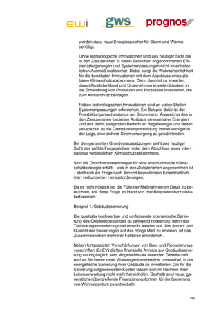 werden dazu neue Energiespeicher für Strom und Wärme
  benötigt.

  Ohne technologische Innovationen sind aus heutiger Sicht die
  in den Zielszenarien in vielen Bereichen angenommenen Effi-
  zienzsteigerungen und Systemanpassungen nicht im erforder-
  lichen Ausmaß realisierbar. Dabei steigt die Wahrscheinlichkeit
  für die benötigten Innovationen mit dem Abschluss eines glo-
  balen Klimaschutzabkommens. Denn dann ist zu erwarten,
  dass öffentliche Hand und Unternehmen in vielen Ländern in
  die Entwicklung von Produkten und Prozessen investieren, die
  zum Klimaschutz beitragen.

  Neben technologischen Innovationen sind an vielen Stellen
  Systemanpassungen erforderlich. Ein Beispiel dafür ist der
  Preisbildungsmechanismus am Strommarkt. Angesichts des in
  den Zielszenarien forcierten Ausbaus erneuerbarer Energien
  und des damit steigenden Bedarfs an Regelenergie und Reser-
  vekapazität ist die Grenzkostenpreisbildung immer weniger in
  der Lage, eine sichere Stromversorgung zu gewährleisten.

Bei den genannten Grundvoraussetzungen steht aus heutiger
Sicht das größte Fragezeichen hinter dem Abschluss eines inter-
national verbindlichen Klimaschutzabkommens.

Sind die Grundvoraussetzungen für eine anspruchsvolle Klima-
schutzstrategie erfüllt – was in den Zielszenarien angenommen ist
– stellt sich die Frage nach den mit bedeutenden Einzelmaßnah-
men verbundenen Herausforderungen.

Da es nicht möglich ist, die Fülle der Maßnahmen im Detail zu be-
leuchten, soll diese Frage an Hand von drei Beispielen kurz disku-
tiert werden:

Beispiel 1: Gebäudesanierung

Die qualitativ hochwertige und umfassende energetische Sanie-
rung des Gebäudebestandes ist zwingend notwendig, wenn das
Treibhausgasminderungsziel erreicht werden soll. Um Anzahl und
Qualität der Sanierungen auf das nötige Maß zu erhöhen, ist das
Zusammenwirken mehrerer Faktoren erforderlich.

Neben fortgesetzten Verschärfungen von Bau- und Renovierungs-
vorschriften (EnEV) dürften finanzielle Anreize zur Gebäudesanie-
rung unumgänglich sein. Angesichts der alternden Gesellschaft
wird es für immer mehr Wohneigentumsbesitzer unrentabel, in die
energetische Sanierung ihrer Gebäude zu investieren. Die für die
Sanierung aufgewendeten Kosten lassen sich im Rahmen ihrer
Lebenserwartung nicht mehr hereinholen. Deshalb sind neue, ge-
nerationenübergreifende Finanzierungsformen für die Sanierung
von Wohneigentum zu entwickeln.


                                                                189
 