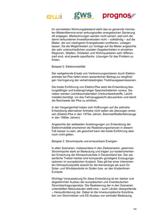 Im vermieteten Wohnungsbestand steht das so genannte Vermie-
ter-/Mieterdilemma einer wirkungsvollen energetischen Sanierung
oft entgegen. Mietwohnungen werden nicht saniert, weil sich die
damit verbundenen Investitionskosten nicht – vollständig – auf die
Mieter, die von niedrigeren Energiekosten profitieren, umlegen
lassen. Da die Möglichkeiten zur Umlage auf die Mieter angesichts
der sehr unterschiedlichen sozialen Gegebenheiten in einzelnen
Regionen, Städten, Ortsteilen und Wohnquartieren sehr differen-
ziert sind, sind jeweils spezifische Lösungen für das Problem zu
finden.

Beispiel 2: Elektromobilität

Der weitgehende Ersatz von Verbrennungsmotoren durch Elektro-
antriebe bei Pkw liefert einen wesentlichen Beitrag zur langfristi-
gen Verringerung der verkehrsbedingten Treibhausgasemissionen.

Die breite Einführung von Elektro-Pkw setzt die Entwicklung leis-
tungsfähiger und kostengünstiger Speicherbatterien voraus. Da-
neben werden Leichtbaumaterialien (Verbundwerkstoffe, Leicht-
metalle) benötigt, um das Fahrzeuggewicht abzusenken und damit
die Reichweite der Pkw zu erhöhen.

In der Vergangenheit haben sich Hoffnungen auf die zeitnahe
Entwicklung alternativer Antriebe nicht selten als überzogen erwie-
sen (Elektro-Pkw in den 1970er Jahren, Brennstoffzellenfahrzeuge
in den 1990er Jahren).

Angesichts der weltweiten Anstrengungen zur Entwicklung der
Elektromobilität erscheinen die Realisierungschancen in diesem
Fall besser zu sein, als gesichert kann die breite Einführung aber
noch nicht gelten.

Beispiel 3: Stromimporte und erneuerbare Energien

In allen Szenarien, insbesondere in den Zielszenarien, gewinnen
Stromimporte stark an Bedeutung und tragen zur kostenorientier-
ten Erreichung der Klimaschutzziele in Deutschland bei. Der we-
sentliche Treiber hierbei sind komparativ günstigere Erzeugungs-
optionen im europäischen Ausland. Dies gilt bei einer intensivier-
ten Klimaschutzpolitik sowohl für die Kernenergie als auch für
Solar- und Windstandorte im Süden bzw. an den Küstenlinien
Europas.

Wichtige Voraussetzung für diese Entwicklung ist ein starker und
abgestimmter Ausbau der europäischen und innerdeutschen
Stromübertragungsnetze. Die Realisierung der in den Szenarien
unterstellten Netzzubauten stellt eine – auch Länder übergreifende
– Herausforderung dar. Dabei ist die innereuropäische Koordina-
tion von Stromnetzen und EE-Ausbau von zentraler Bedeutung.



                                                                 190
 